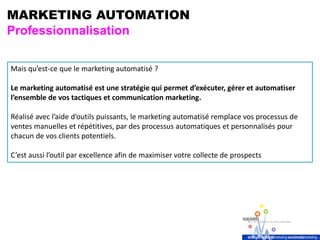 MARKETING AUTOMATION
Professionnalisation
Mais qu’est-ce que le marketing automatisé ?
Le marketing automatisé est une stratégie qui permet d’exécuter, gérer et automatiser
l’ensemble de vos tactiques et communication marketing.
Réalisé avec l’aide d’outils puissants, le marketing automatisé remplace vos processus de
ventes manuelles et répétitives, par des processus automatiques et personnalisés pour
chacun de vos clients potentiels.
C’est aussi l’outil par excellence afin de maximiser votre collecte de prospects
 