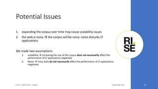 Potential Issues
3 September 2017LTA'17 - FedCSIS 2017 - Prague 10
1. expanding the corpus over time may cause scalability issues
2. the web is noisy  the corpus will be noisy: noise disturbs LT
applications
We made two assumptions:
1. scalability  increasing the size of the corpus does not necessarily affect the
performance of LT applications negatively
2. Noise  noisy texts do not necessarily affect the performance of LT applications
negatively
 