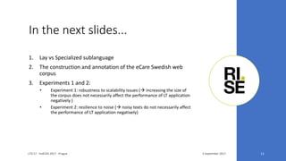 In the next slides...
3 September 2017LTA'17 - FedCSIS 2017 - Prague 11
1. Lay vs Specialized sublanguage
2. The construction and annotation of the eCare Swedish web
corpus
3. Experiments 1 and 2:
• Experiment 1: robustness to scalability issues ( increasing the size of
the corpus does not necessarily affect the performance of LT application
negatively )
• Experiment 2: resilience to noise ( noisy texts do not necessarily affect
the performance of LT application negatively)
 