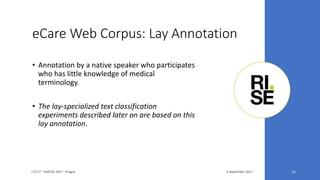 eCare Web Corpus: Lay Annotation
3 September 2017LTA'17 - FedCSIS 2017 - Prague 15
• Annotation by a native speaker who participates
who has little knowledge of medical
terminology.
• The lay-specialized text classification
experiments described later on are based on this
lay annotation.
 