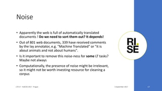 Noise
3 September 2017LTA'17 - FedCSIS 2017 - Prague 17
• Apparently the web is full of automatically translated
documents ! Do we need to sort them out? It depends!
• Out of 801 web documents, 339 have received comments
by the lay annotator, e.g. "Machine Translated" or "it is
about animals and not about humans".
• Is it important to remove this noise-ness for some LT tasks?
Maybe not always
• Computationally, the presence of noise might be irrelevant,
so it might not be worth investing resource for cleaning a
corpus
 