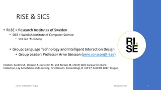 RISE & SICS
• RI.SE = Research Institutes of Sweden
• SICS = Swedish Institute of Computer Science
• SICS East Linköping
• Group: Language Technology and Intelligent Interaction Design
• Group Leader: Professor Arne Jönsson (arne.jonsson@ri.se)
Citation: Santini M., Jönsson A., Nyström M. and Alirezai M. (2017) Web Corpus for eCare:
Collection, Lay Annotation and Learning. First Results. Proceedings of LTA'17, FedCSIS 2017, Prague.
3 September 2017LTA'17 - FedCSIS 2017 - Prague 2
 