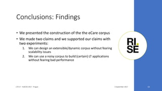 Conclusions: Findings
3 September 2017LTA'17 - FedCSIS 2017 - Prague 23
• We presented the construction of the the eCare corpus
• We made two claims and we supported our claims with
two experiments:
1. We can design an extensible/dynamic corpus without fearing
scalability issues
2. We can use a noisy corpus to build (certain) LT applications
without fearing bad performance
 