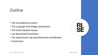 Outline
• The eCare@home project
• The Language Technology contribution
• The eCare Swedish corpus
• Lay-Specialized Annotation
• The experiments: lay-specialized text classification
• Conclusions
3 September 2017LTA'17 - FedCSIS 2017 - Prague 3
 