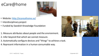 eCare@home
• Website: http://ecareathome.se/
• Interdisciplinary project
• Funded by Swedish Knowledge Foundation
1. Measure attributes about people and the environment.
2. Infer beyond that which we cannot measure.
3. Automatically configure devices and "things" to achieve a task.
4. Represent information in a human consumable way.
3 September 2017LTA'17 - FedCSIS 2017 - Prague 4
 