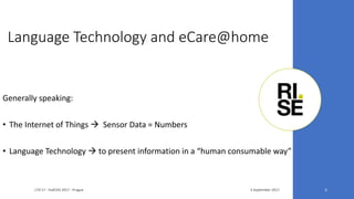Language Technology and eCare@home
3 September 2017LTA'17 - FedCSIS 2017 - Prague 5
Generally speaking:
• The Internet of Things  Sensor Data = Numbers
• Language Technology  to present information in a “human consumable way”
 