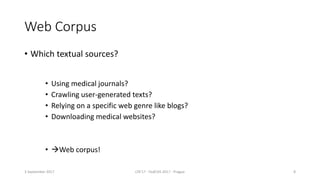 Web Corpus
• Which textual sources?
3 September 2017 LTA'17 - FedCSIS 2017 - Prague 8
• Using medical journals?
• Crawling user-generated texts?
• Relying on a specific web genre like blogs?
• Downloading medical websites?
• Web corpus!
 