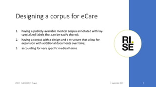 Designing a corpus for eCare
3 September 2017LTA'17 - FedCSIS 2017 - Prague 9
1. having a publicly-available medical corpus annotated with lay-
specialized labels that can be easily shared;
2. having a corpus with a design and a structure that allow for
expansion with additional documents over time;
3. accounting for very specific medical terms.
 