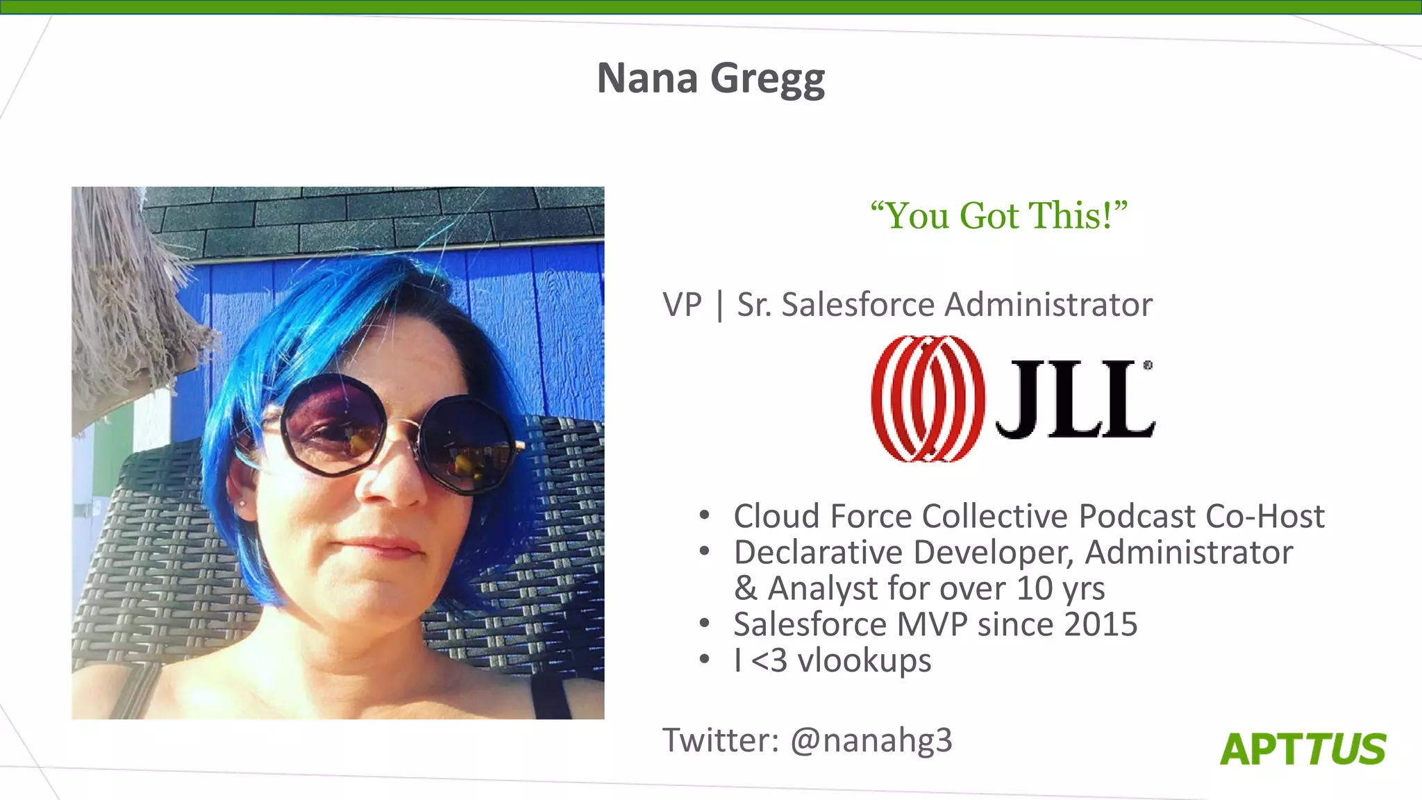Nana Gregg
“You Got This!”
VP | Sr. Salesforce Administrator
• Cloud Force Collective Podcast Co-Host
• Declarative Developer, Administrator
& Analyst for over 10 yrs
• Salesforce MVP since 2015
• I <3 vlookups
Twitter: @nanahg3
 