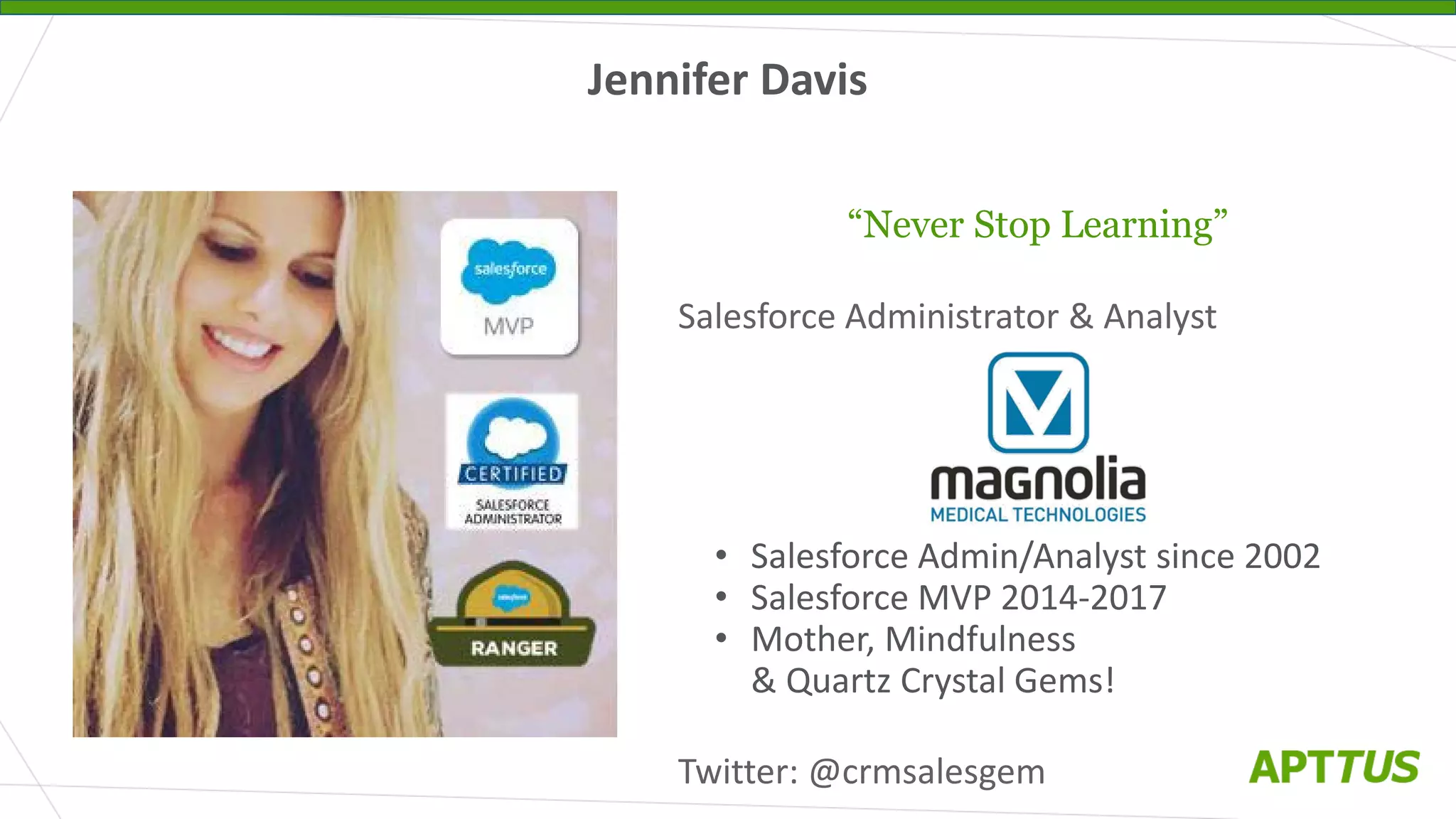 Jennifer Davis
“Never Stop Learning”
Salesforce Administrator & Analyst
• Salesforce Admin/Analyst since 2002
• Salesforce MVP 2014-2017
• Mother, Mindfulness
& Quartz Crystal Gems!
Twitter: @crmsalesgem
 