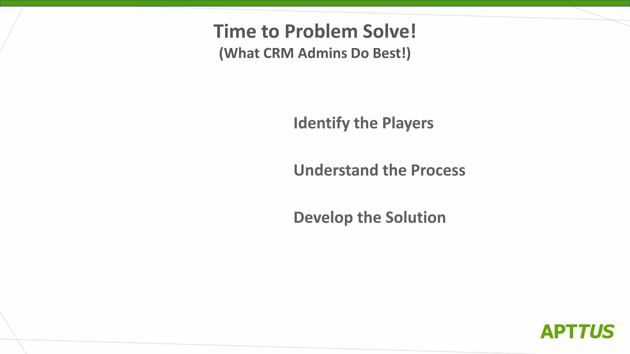 Identify the Players
Understand the Process
Develop the Solution
Time to Problem Solve!
(What CRM Admins Do Best!)
 
