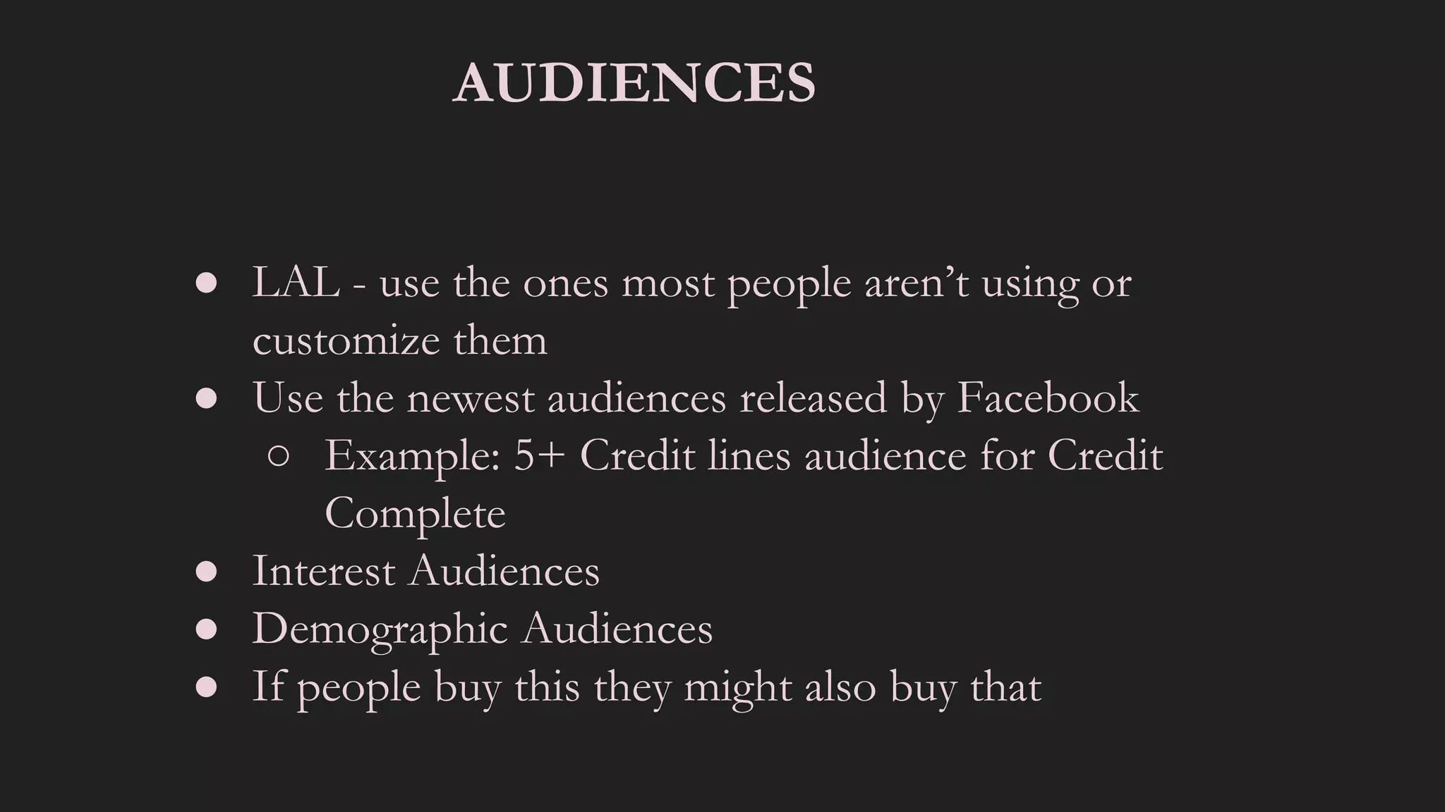 AUDIENCES
● LAL - use the ones most people aren’t using or
customize them
● Use the newest audiences released by Facebook
○ Example: 5+ Credit lines audience for Credit
Complete
● Interest Audiences
● Demographic Audiences
● If people buy this they might also buy that