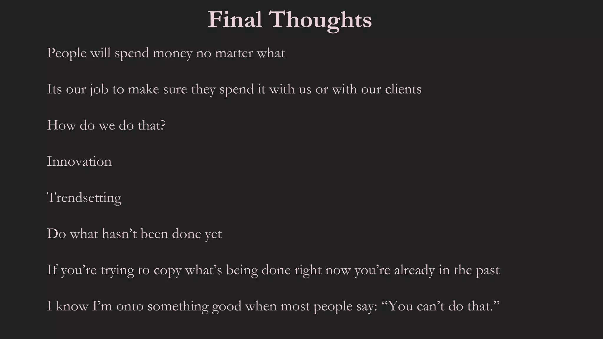 People will spend money no matter what
Its our job to make sure they spend it with us or with our clients
How do we do that?
Innovation
Trendsetting
Do what hasn’t been done yet
If you’re trying to copy what’s being done right now you’re already in the past
I know I’m onto something good when most people say: “You can’t do that.”
Final Thoughts