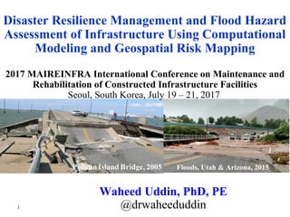 Floods, Utah & Arizona, 2015
Waheed Uddin, PhD, PE
@drwaheeduddin
2017 MAIREINFRA International Conference on Maintenance and
Rehabilitation of Constructed Infrastructure Facilities
Seoul, South Korea, July 19 – 21, 2017
Disaster Resilience Management and Flood Hazard
Assessment of Infrastructure Using Computational
Modeling and Geospatial Risk Mapping
1
 