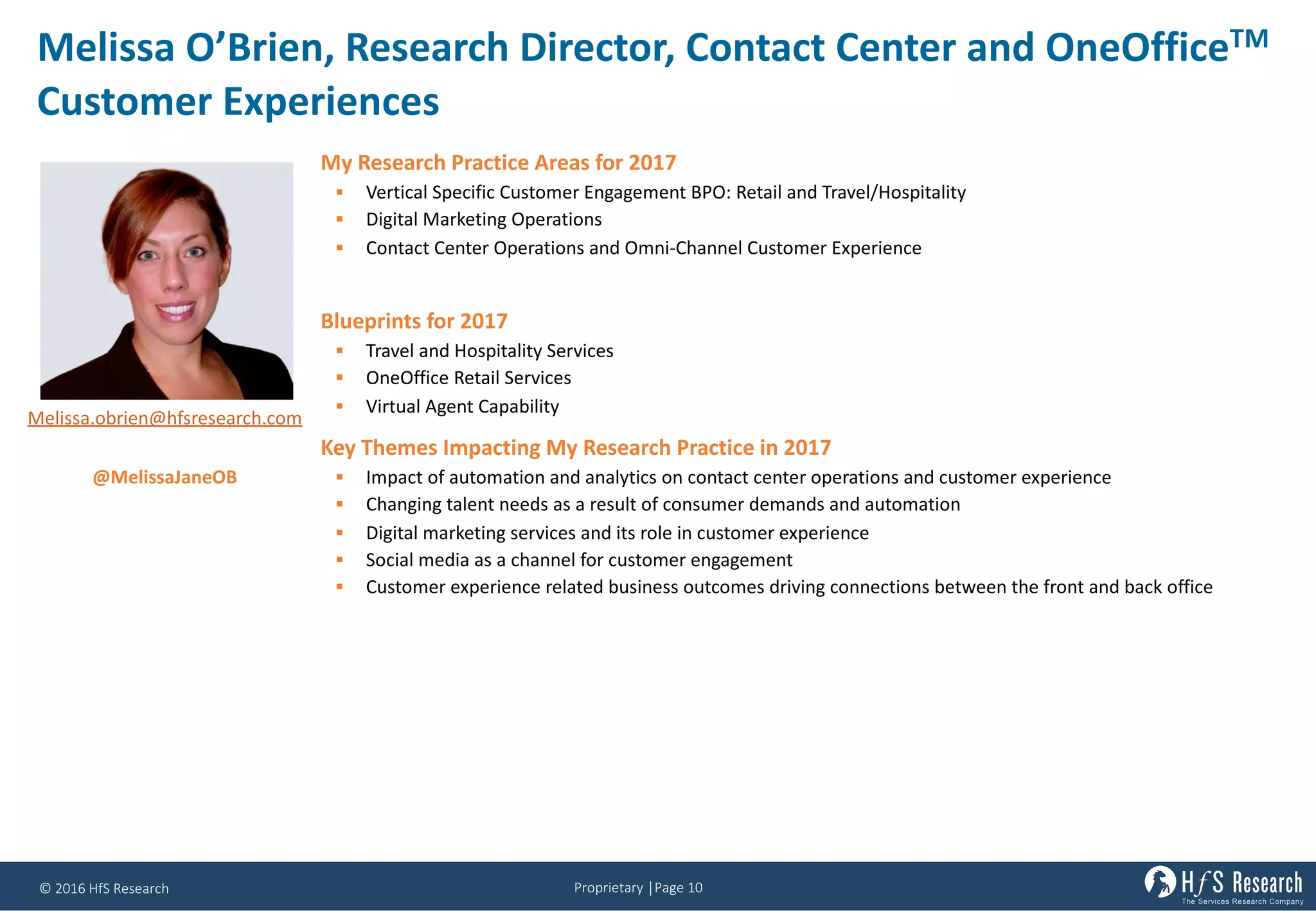 Proprietary	│Page	10©	2016	HfS	Research
Melissa	O’Brien,	Research	Director,	Contact	Center	and	OneOfficeTM
Customer	Experiences
My Research Practice Areas for 2017
§ Vertical Specific Customer Engagement BPO: Retail and Travel/Hospitality
§ Digital Marketing Operations
§ Contact Center Operations and Omni-Channel Customer Experience
Blueprints for 2017
§ Travel and Hospitality Services
§ OneOffice Retail Services
§ Virtual Agent Capability
Key Themes Impacting My Research Practice in 2017
§ Impact of automation and analytics on contact center operations and customer experience
§ Changing talent needs as a result of consumer demands and automation
§ Digital marketing services and its role in customer experience
§ Social media as a channel for customer engagement
§ Customer experience related business outcomes driving connections between the front and back office
Melissa.obrien@hfsresearch.com
@MelissaJaneOB
 