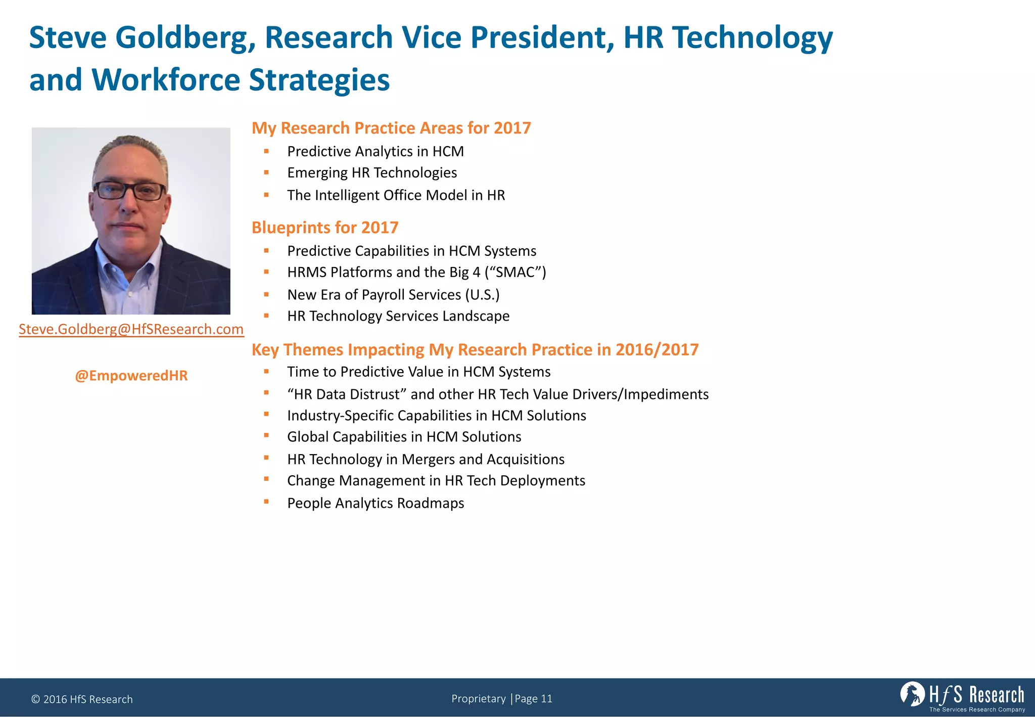 Proprietary	│Page	11©	2016	HfS	Research
Steve	Goldberg,	Research	Vice	President,	HR	Technology	
and	Workforce	Strategies
My Research Practice Areas for 2017
§ Predictive Analytics in HCM
§ Emerging HR Technologies
§ The Intelligent Office Model in HR
Blueprints for 2017
§ Predictive Capabilities in HCM Systems
§ HRMS Platforms and the Big 4 (“SMAC”)
§ New Era of Payroll Services (U.S.)
§ HR Technology Services Landscape
Key Themes Impacting My Research Practice in 2016/2017
§ Time to Predictive Value in HCM Systems
§ “HR Data Distrust” and other HR Tech Value Drivers/Impediments
§ Industry-Specific Capabilities in HCM Solutions
§ Global Capabilities in HCM Solutions
§ HR Technology in Mergers and Acquisitions
§ Change Management in HR Tech Deployments
§ People Analytics Roadmaps
Steve.Goldberg@HfSResearch.com
@EmpoweredHR
 