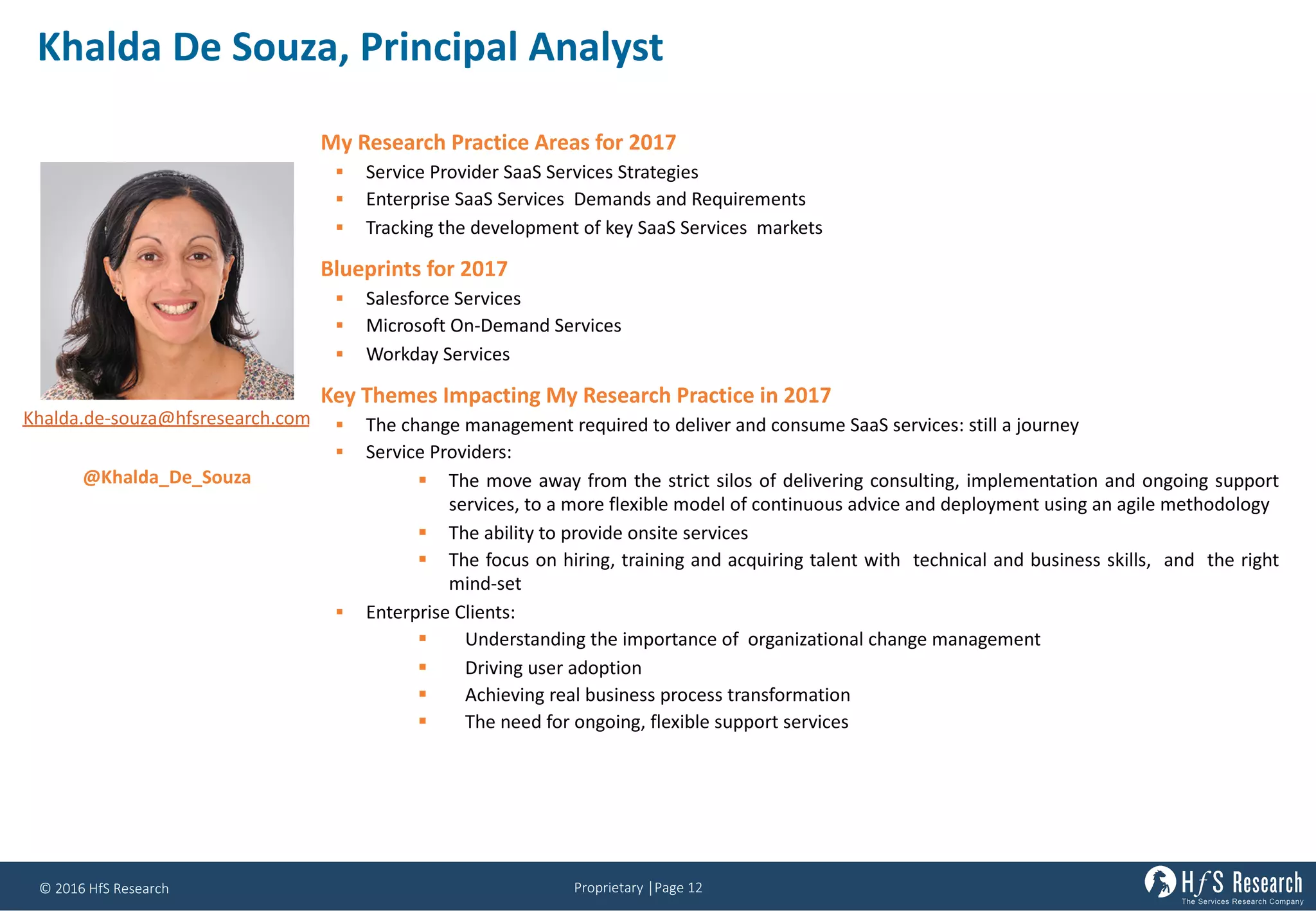 Proprietary	│Page	12©	2016	HfS	Research
Khalda	De	Souza,	Principal	Analyst
My Research Practice Areas for 2017
§ Service Provider SaaS Services Strategies
§ Enterprise SaaS Services Demands and Requirements
§ Tracking the development of key SaaS Services markets
Blueprints for 2017
§ Salesforce Services
§ Microsoft On-Demand Services
§ Workday Services
Key Themes Impacting My Research Practice in 2017
§ The change management required to deliver and consume SaaS services: still a journey
§ Service Providers:
§ The move away from the strict silos of delivering consulting, implementation and ongoing support
services, to a more flexible model of continuous advice and deployment using an agile methodology
§ The ability to provide onsite services
§ The focus on hiring, training and acquiring talent with technical and business skills, and the right
mind-set
§ Enterprise Clients:
§ Understanding the importance of organizational change management
§ Driving user adoption
§ Achieving real business process transformation
§ The need for ongoing, flexible support services
Khalda.de-souza@hfsresearch.com
@Khalda_De_Souza
 