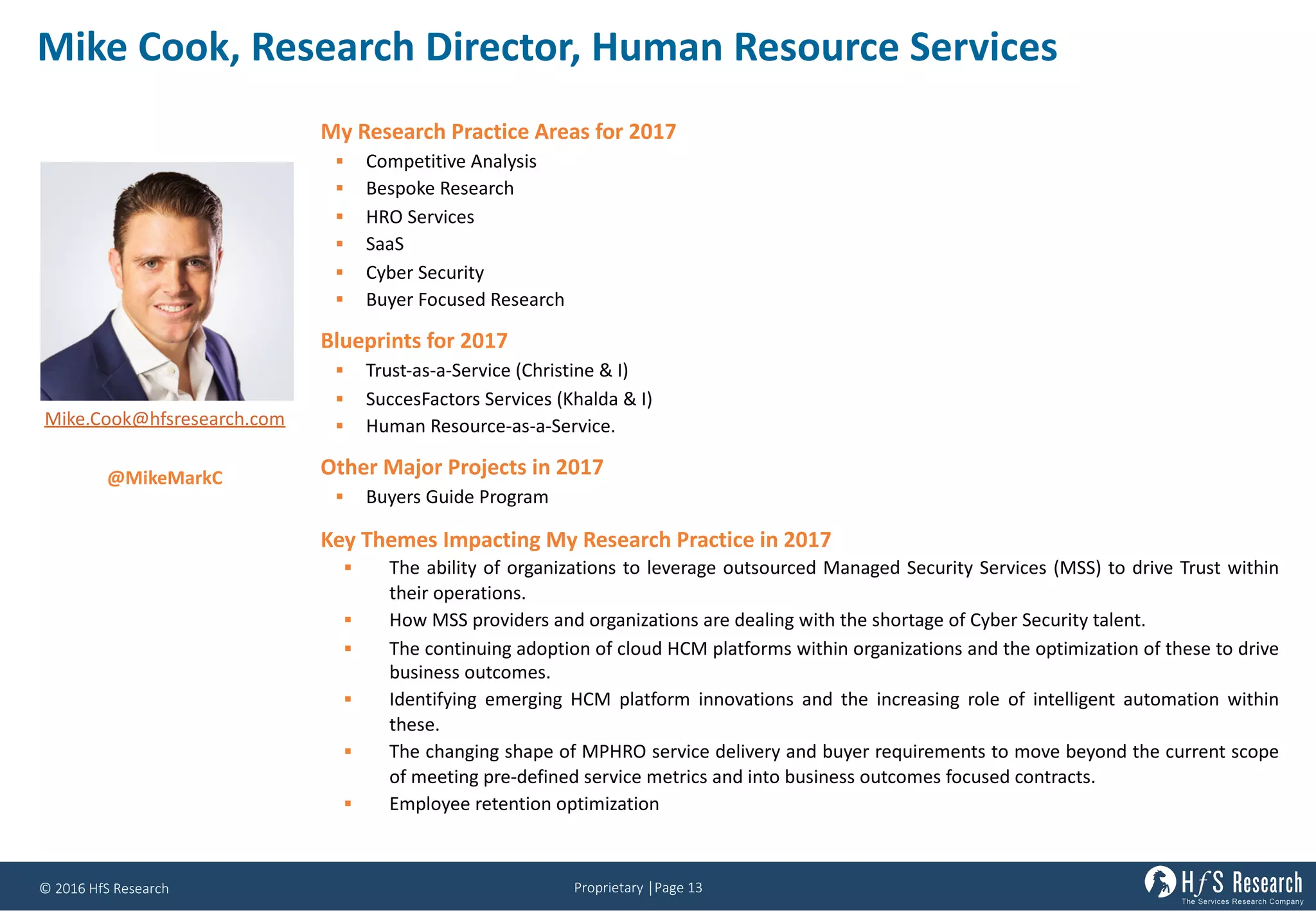 Proprietary	│Page	13©	2016	HfS	Research
Mike	Cook,	Research	Director,	Human	Resource	Services	
My Research Practice Areas for 2017
§ Competitive Analysis
§ Bespoke Research
§ HRO Services
§ SaaS
§ Cyber Security
§ Buyer Focused Research
Blueprints for 2017
§ Trust-as-a-Service (Christine & I)
§ SuccesFactors Services (Khalda & I)
§ Human Resource-as-a-Service.
Other Major Projects in 2017
§ Buyers Guide Program
Key Themes Impacting My Research Practice in 2017
§ The ability of organizations to leverage outsourced Managed Security Services (MSS) to drive Trust within
their operations.
§ How MSS providers and organizations are dealing with the shortage of Cyber Security talent.
§ The continuing adoption of cloud HCM platforms within organizations and the optimization of these to drive
business outcomes.
§ Identifying emerging HCM platform innovations and the increasing role of intelligent automation within
these.
§ The changing shape of MPHRO service delivery and buyer requirements to move beyond the current scope
of meeting pre-defined service metrics and into business outcomes focused contracts.
§ Employee retention optimization
Mike.Cook@hfsresearch.com
@MikeMarkC
 