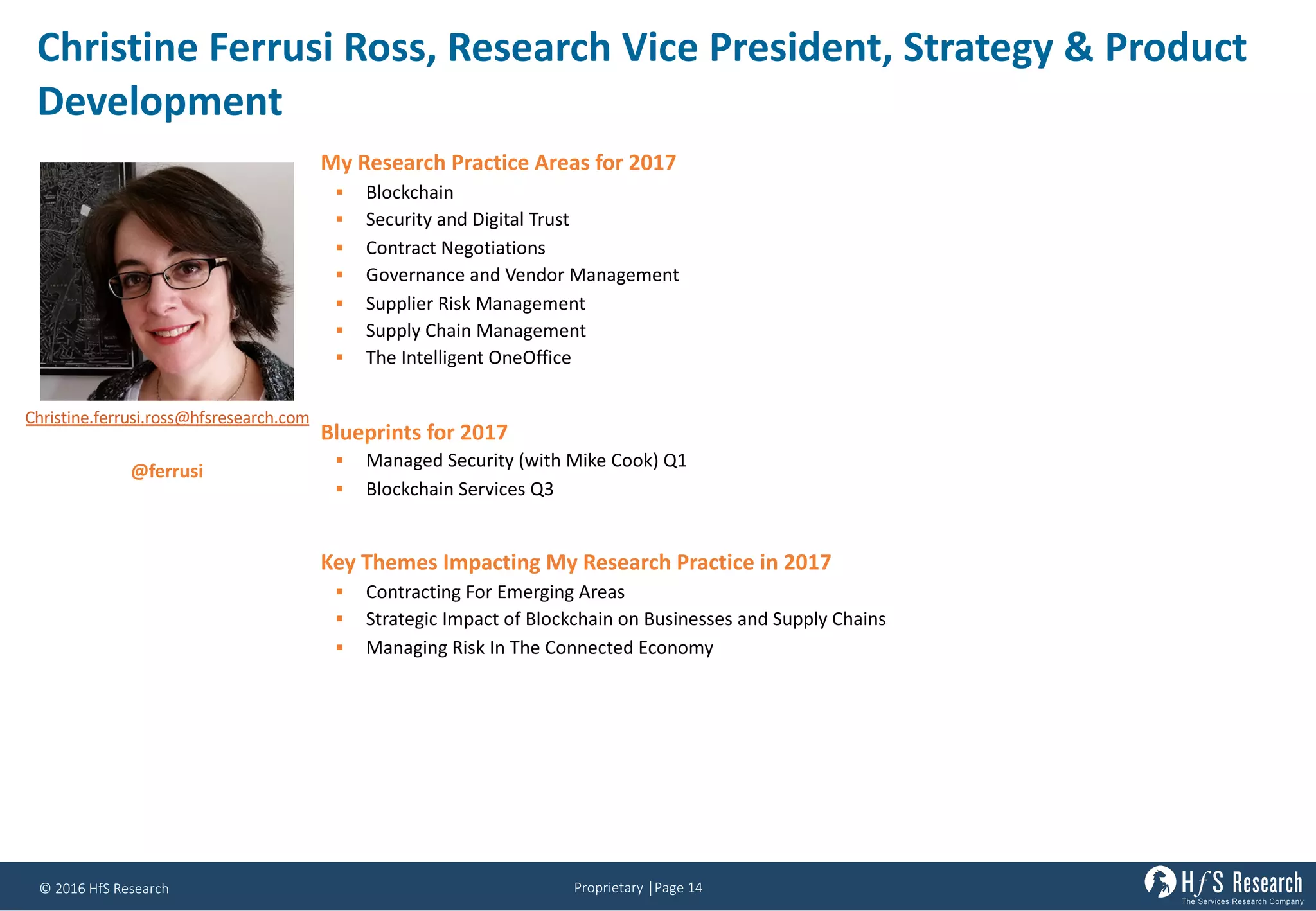 Proprietary	│Page	14©	2016	HfS	Research
Christine	Ferrusi Ross,	Research	Vice	President,	Strategy	&	Product	
Development
My Research Practice Areas for 2017
§ Blockchain
§ Security and Digital Trust
§ Contract Negotiations
§ Governance and Vendor Management
§ Supplier Risk Management
§ Supply Chain Management
§ The Intelligent OneOffice
Blueprints for 2017
§ Managed Security (with Mike Cook) Q1
§ Blockchain Services Q3
Key Themes Impacting My Research Practice in 2017
§ Contracting For Emerging Areas
§ Strategic Impact of Blockchain on Businesses and Supply Chains
§ Managing Risk In The Connected Economy
Christine.ferrusi.ross@hfsresearch.com
@ferrusi
 