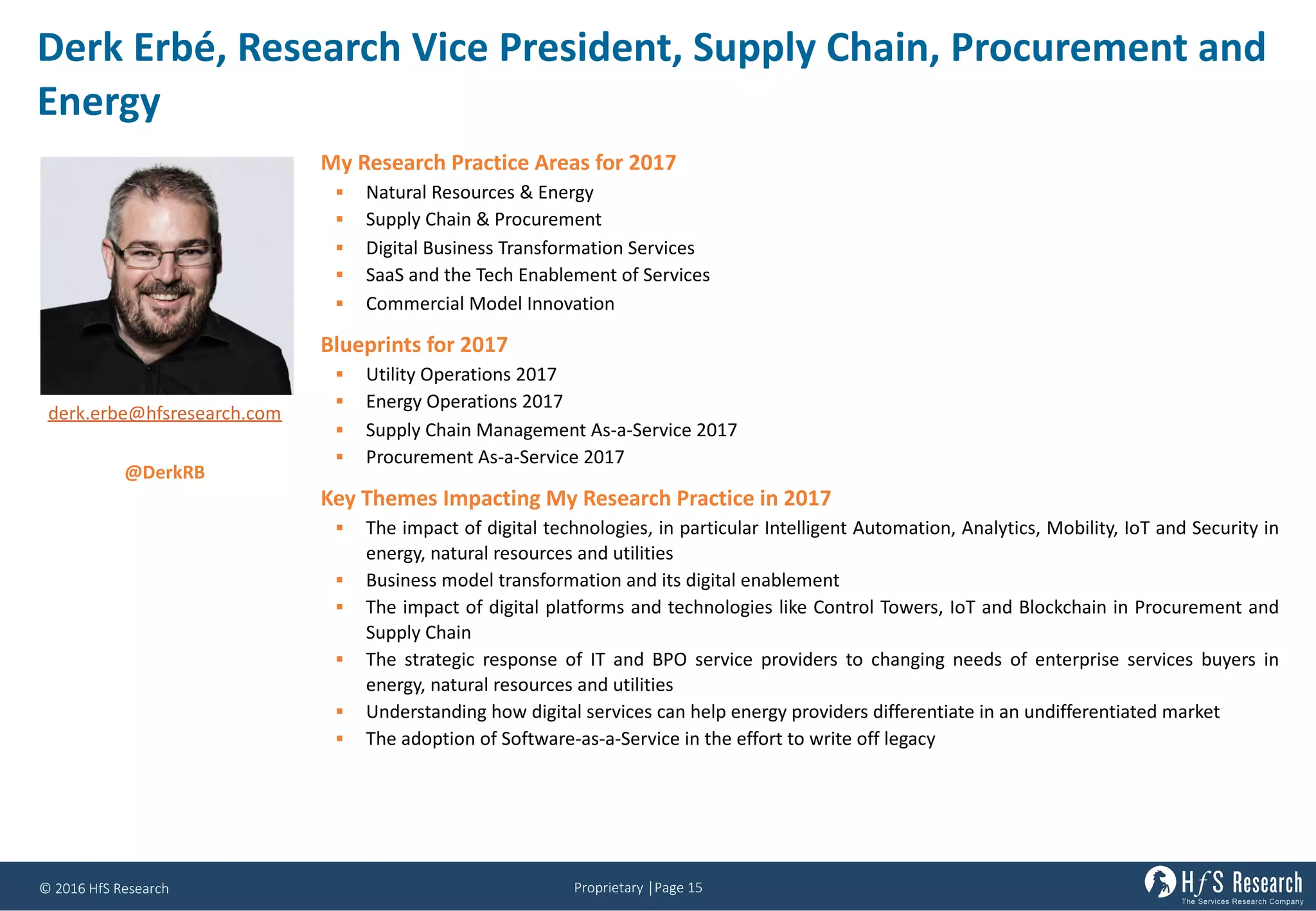 Proprietary	│Page	15©	2016	HfS	Research
Derk Erbé,	Research	Vice	President,	Supply	Chain,	Procurement	and	
Energy
My Research Practice Areas for 2017
§ Natural Resources & Energy
§ Supply Chain & Procurement
§ Digital Business Transformation Services
§ SaaS and the Tech Enablement of Services
§ Commercial Model Innovation
Blueprints for 2017
§ Utility Operations 2017
§ Energy Operations 2017
§ Supply Chain Management As-a-Service 2017
§ Procurement As-a-Service 2017
Key Themes Impacting My Research Practice in 2017
§ The impact of digital technologies, in particular Intelligent Automation, Analytics, Mobility, IoT and Security in
energy, natural resources and utilities
§ Business model transformation and its digital enablement
§ The impact of digital platforms and technologies like Control Towers, IoT and Blockchain in Procurement and
Supply Chain
§ The strategic response of IT and BPO service providers to changing needs of enterprise services buyers in
energy, natural resources and utilities
§ Understanding how digital services can help energy providers differentiate in an undifferentiated market
§ The adoption of Software-as-a-Service in the effort to write off legacy
derk.erbe@hfsresearch.com
@DerkRB
 