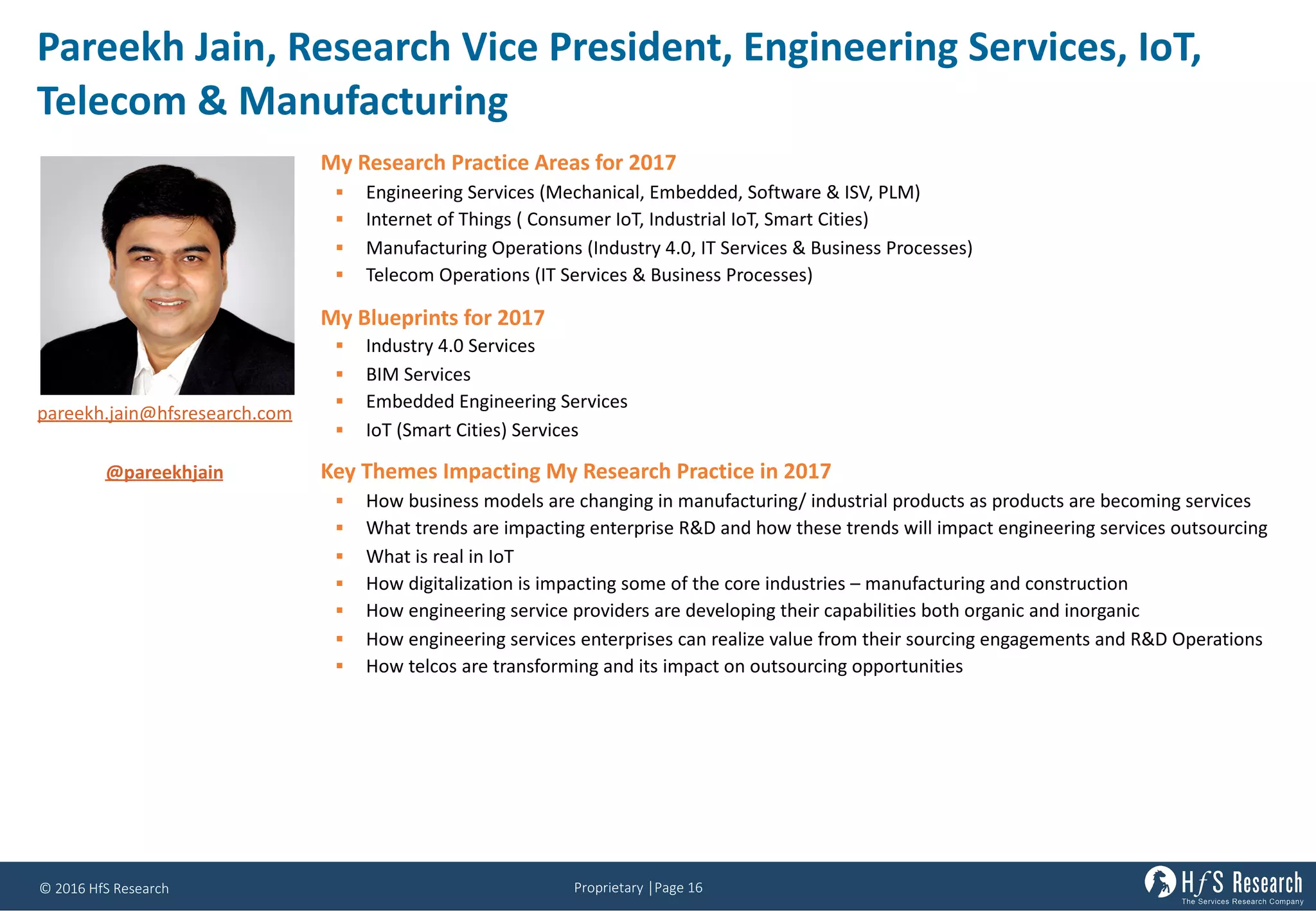 Proprietary	│Page	16©	2016	HfS	Research
Pareekh	Jain,	Research	Vice	President,	Engineering	Services,	IoT,	
Telecom	&	Manufacturing
My Research Practice Areas for 2017
§ Engineering Services (Mechanical, Embedded, Software & ISV, PLM)
§ Internet of Things ( Consumer IoT, Industrial IoT, Smart Cities)
§ Manufacturing Operations (Industry 4.0, IT Services & Business Processes)
§ Telecom Operations (IT Services & Business Processes)
My Blueprints for 2017
§ Industry 4.0 Services
§ BIM Services
§ Embedded Engineering Services
§ IoT (Smart Cities) Services
Key Themes Impacting My Research Practice in 2017
§ How business models are changing in manufacturing/ industrial products as products are becoming services
§ What trends are impacting enterprise R&D and how these trends will impact engineering services outsourcing
§ What is real in IoT
§ How digitalization is impacting some of the core industries – manufacturing and construction
§ How engineering service providers are developing their capabilities both organic and inorganic
§ How engineering services enterprises can realize value from their sourcing engagements and R&D Operations
§ How telcos are transforming and its impact on outsourcing opportunities
pareekh.jain@hfsresearch.com
@pareekhjain
 