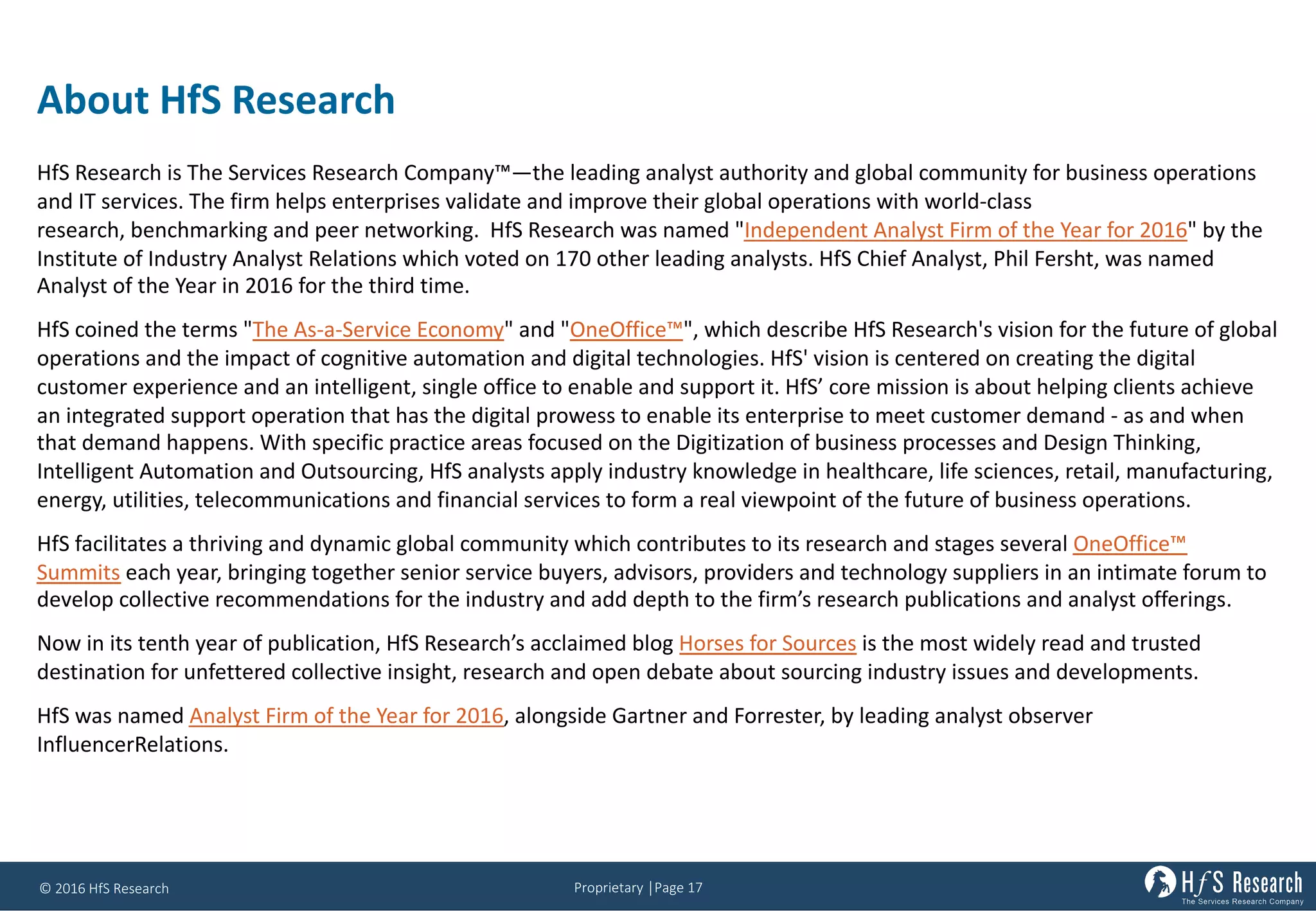 Proprietary	│Page	17©	2016	HfS	Research
About	HfS Research
HfS	Research	is	The	Services	Research	Company™—the	leading	analyst	authority	and	global	community	for	business	operations	
and	IT	services.	The	firm	helps	enterprises	validate	and	improve	their	global	operations	with	world-class	
research, benchmarking and	peer	networking. HfS	Research	was	named	"Independent	Analyst	Firm	of	the	Year	for	2016"	by	the	
Institute	of	Industry	Analyst	Relations	which	voted	on	170	other	leading	analysts.	HfS	Chief	Analyst,	Phil	Fersht,	was	named	
Analyst	of	the	Year	in	2016	for	the	third	time.
HfS	coined	the	terms	"The	As-a-Service	Economy"	and	"OneOffice™",	which	describe	HfS	Research's	vision	for	the	future	of	global	
operations	and	the	impact	of	cognitive	automation	and	digital	technologies.	HfS'	vision	is	centered	on	creating	the	digital	
customer	experience	and	an	intelligent,	single	office	to	enable	and	support	it.	HfS’	core	mission	is	about	helping	clients	achieve	
an	integrated	support	operation	that	has	the	digital	prowess	to	enable	its	enterprise	to	meet	customer	demand	- as	and	when	
that	demand	happens.	With	specific	practice	areas	focused	on	the	Digitization	of	business	processes	and	Design	Thinking,	
Intelligent	Automation	and	Outsourcing,	HfS	analysts	apply	industry	knowledge	in	healthcare,	life	sciences,	retail,	manufacturing,	
energy,	utilities,	telecommunications	and	financial	services	to	form	a	real	viewpoint	of	the	future	of	business	operations.
HfS	facilitates	a	thriving	and	dynamic	global	community	which	contributes	to	its	research	and	stages	several OneOffice™	
Summits each	year,	bringing	together	senior	service	buyers,	advisors,	providers	and	technology	suppliers	in	an	intimate	forum	to	
develop	collective	recommendations	for	the	industry	and	add	depth	to	the	firm’s	research	publications	and	analyst	offerings.
Now	in	its	tenth	year	of	publication,	HfS	Research’s	acclaimed	blog Horses	for	Sources is	the	most	widely	read	and	trusted	
destination	for	unfettered	collective	insight,	research	and	open	debate	about	sourcing	industry	issues	and	developments.
HfS	was	named Analyst	Firm	of	the	Year	for	2016,	alongside	Gartner	and	Forrester,	by	leading	analyst	observer	
InfluencerRelations.
 