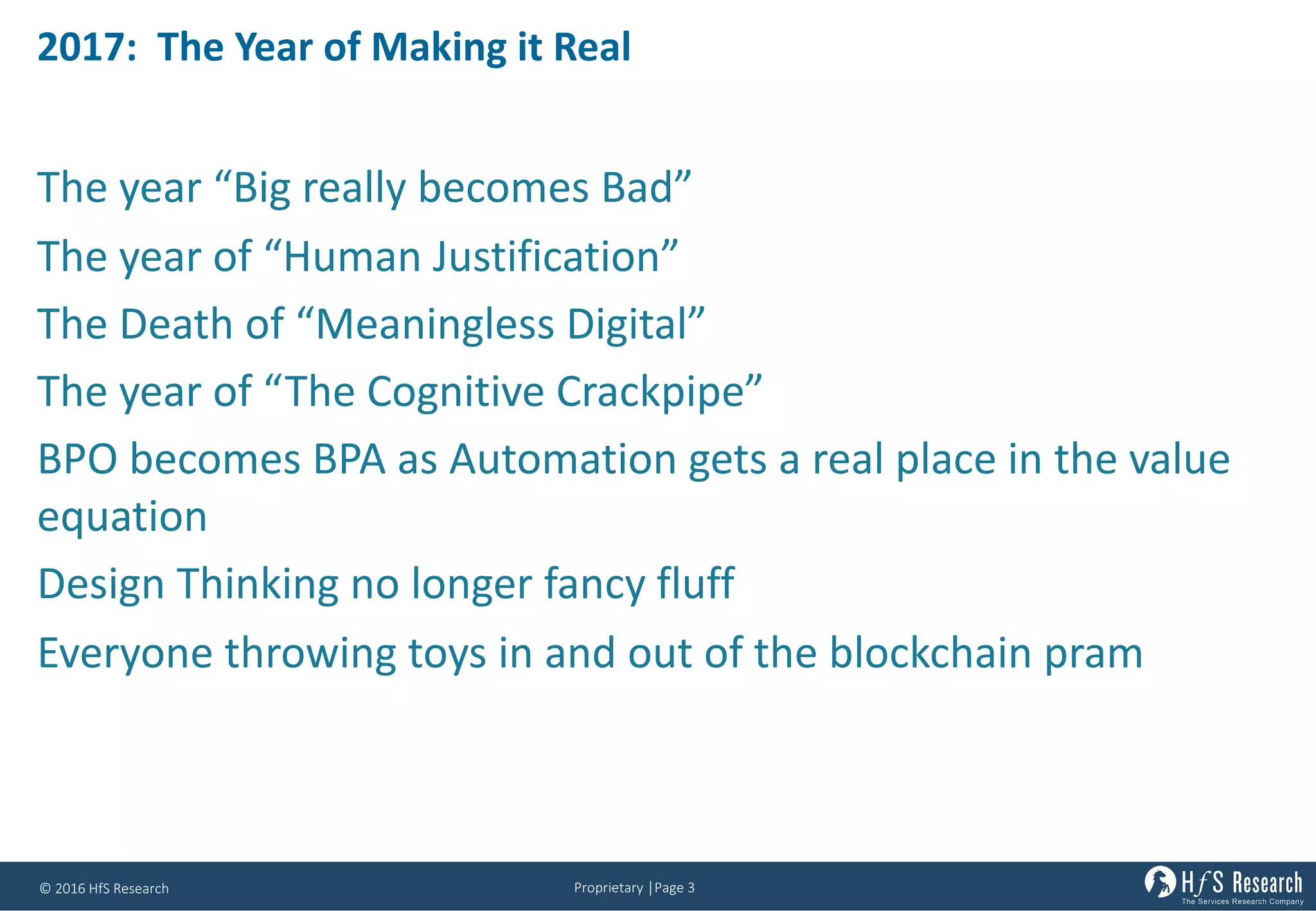 Proprietary	│Page	3©	2016	HfS	Research
2017:		The	Year	of	Making	it	Real
The	year	“Big	really	becomes	Bad”
The	year	of	“Human	Justification”
The	Death	of	“Meaningless	Digital”	
The	year	of	“The	Cognitive	Crackpipe”
BPO	becomes	BPA	as	Automation	gets	a	real	place	in	the	value	
equation
Design	Thinking	no	longer	fancy	fluff
Everyone	throwing	toys	in	and	out	of	the	blockchain pram
 