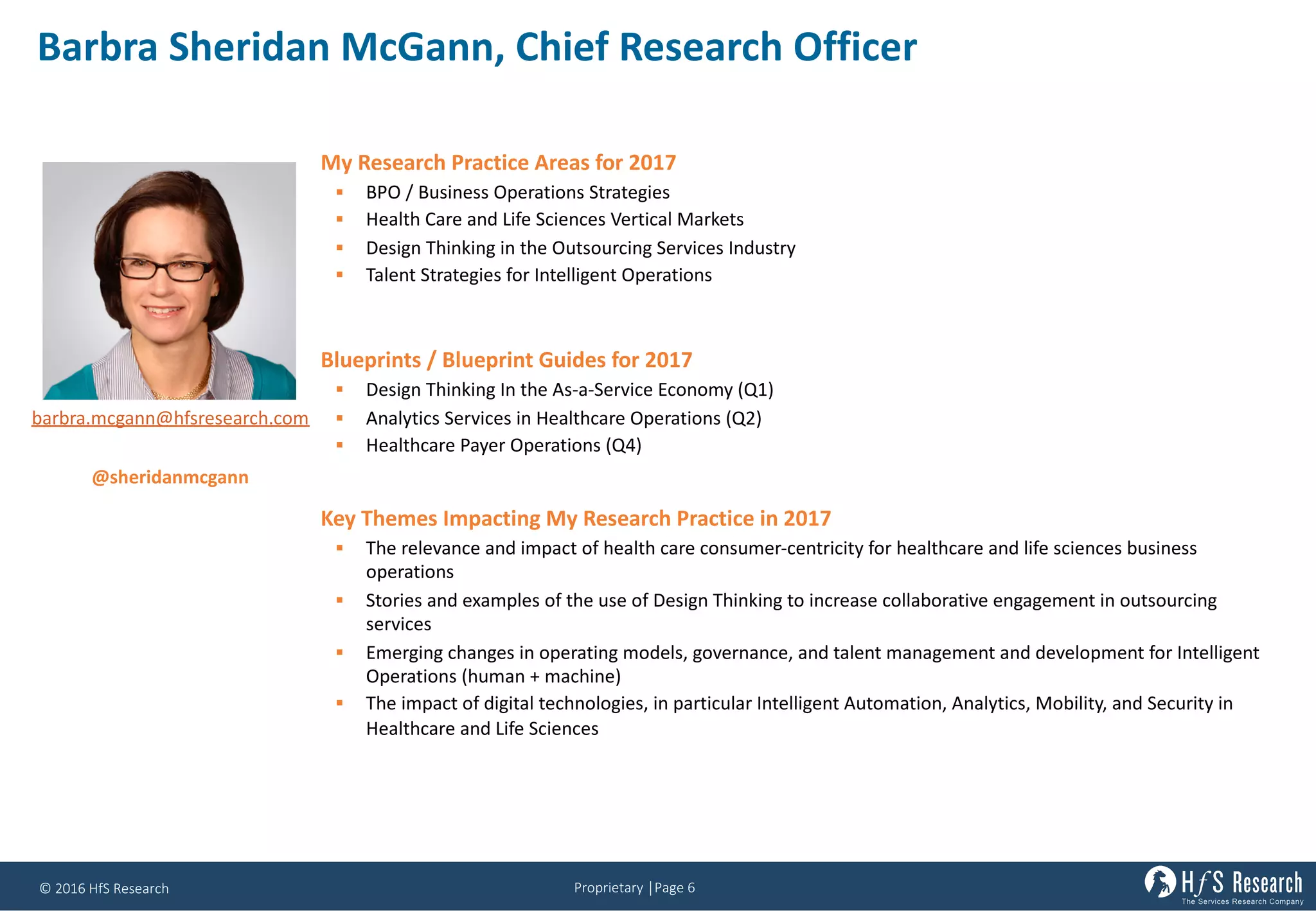 Proprietary	│Page	6©	2016	HfS	Research
Barbra	Sheridan	McGann,	Chief	Research	Officer
My Research Practice Areas for 2017
§ BPO / Business Operations Strategies
§ Health Care and Life Sciences Vertical Markets
§ Design Thinking in the Outsourcing Services Industry
§ Talent Strategies for Intelligent Operations
Blueprints / Blueprint Guides for 2017
§ Design Thinking In the As-a-Service Economy (Q1)
§ Analytics Services in Healthcare Operations (Q2)
§ Healthcare Payer Operations (Q4)
Key Themes Impacting My Research Practice in 2017
§ The	relevance	and	impact	of	health	care	consumer-centricity	for	healthcare	and	life	sciences	business	
operations
§ Stories	and	examples	of	the	use	of	Design	Thinking	to	increase	collaborative	engagement	in	outsourcing	
services
§ Emerging	changes	in	operating	models,	governance,	and	talent	management	and	development	for	Intelligent	
Operations	(human	+	machine)	
§ The	impact	of	digital	technologies,	in	particular	Intelligent	Automation,	Analytics,	Mobility,	and	Security	in	
Healthcare	and	Life	Sciences
barbra.mcgann@hfsresearch.com
@sheridanmcgann
 