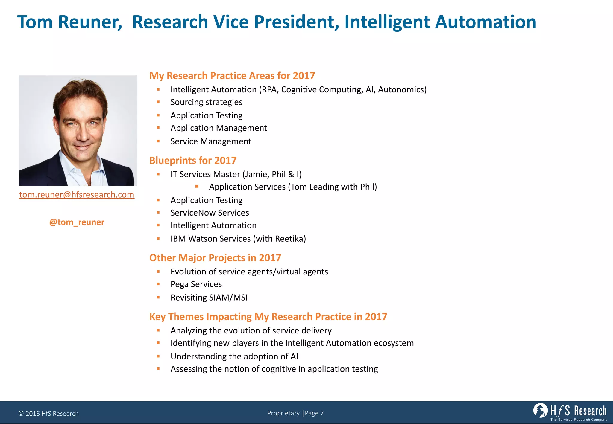 Proprietary	│Page	7©	2016	HfS	Research
Tom	Reuner,		Research	Vice	President,	Intelligent	Automation
My Research Practice Areas for 2017
§ Intelligent Automation (RPA, Cognitive Computing, AI, Autonomics)
§ Sourcing strategies
§ Application Testing
§ Application Management
§ Service Management
Blueprints for 2017
§ IT Services Master (Jamie, Phil & I)
§ Application Services (Tom Leading with Phil)
§ Application Testing
§ ServiceNow Services
§ Intelligent Automation
§ IBM Watson Services (with Reetika)
Other Major Projects in 2017
§ Evolution of service agents/virtual agents
§ Pega Services
§ Revisiting SIAM/MSI
Key Themes Impacting My Research Practice in 2017
§ Analyzing the evolution of service delivery
§ Identifying new players in the Intelligent Automation ecosystem
§ Understanding the adoption of AI
§ Assessing the notion of cognitive in application testing
tom.reuner@hfsresearch.com
@tom_reuner
 