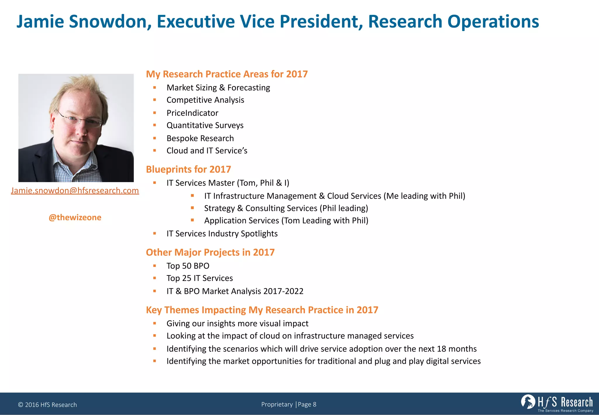 Proprietary	│Page	8©	2016	HfS	Research
Jamie	Snowdon,	Executive	Vice	President,	Research	Operations
My Research Practice Areas for 2017
§ Market Sizing & Forecasting
§ Competitive Analysis
§ PriceIndicator
§ Quantitative Surveys
§ Bespoke Research
§ Cloud and IT Service’s
Blueprints for 2017
§ IT Services Master (Tom, Phil & I)
§ IT Infrastructure Management & Cloud Services (Me leading with Phil)
§ Strategy & Consulting Services (Phil leading)
§ Application Services (Tom Leading with Phil)
§ IT Services Industry Spotlights
Other Major Projects in 2017
§ Top 50 BPO
§ Top 25 IT Services
§ IT & BPO Market Analysis 2017-2022
Key Themes Impacting My Research Practice in 2017
§ Giving our insights more visual impact
§ Looking at the impact of cloud on infrastructure managed services
§ Identifying the scenarios which will drive service adoption over the next 18 months
§ Identifying the market opportunities for traditional and plug and play digital services
Jamie.snowdon@hfsresearch.com
@thewizeone
 