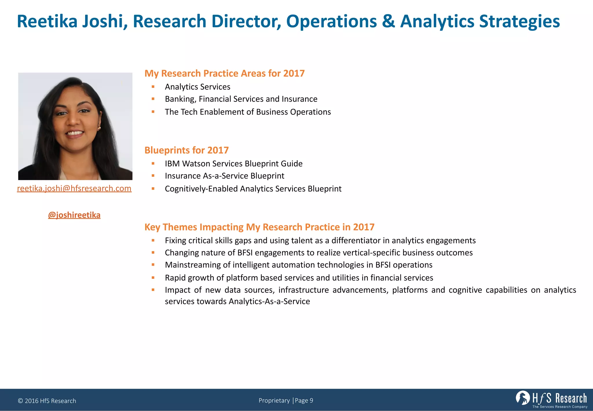 Proprietary	│Page	9©	2016	HfS	Research
Reetika Joshi,	Research	Director,	Operations	&	Analytics	Strategies
My Research Practice Areas for 2017
§ Analytics Services
§ Banking, Financial Services and Insurance
§ The Tech Enablement of Business Operations
Blueprints for 2017
§ IBM Watson Services Blueprint Guide
§ Insurance As-a-Service Blueprint
§ Cognitively-Enabled Analytics Services Blueprint
Key Themes Impacting My Research Practice in 2017
§ Fixing critical skills gaps and using talent as a differentiator in analytics engagements
§ Changing nature of BFSI engagements to realize vertical-specific business outcomes
§ Mainstreaming of intelligent automation technologies in BFSI operations
§ Rapid growth of platform based services and utilities in financial services
§ Impact of new data sources, infrastructure advancements, platforms and cognitive capabilities on analytics
services towards Analytics-As-a-Service
reetika.joshi@hfsresearch.com
@joshireetika
 