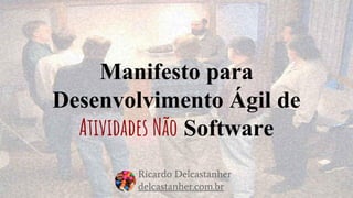Manifesto para
Desenvolvimento Ágil de
Atividades Não Software
Ricardo Delcastanher
delcastanher.com.br
 