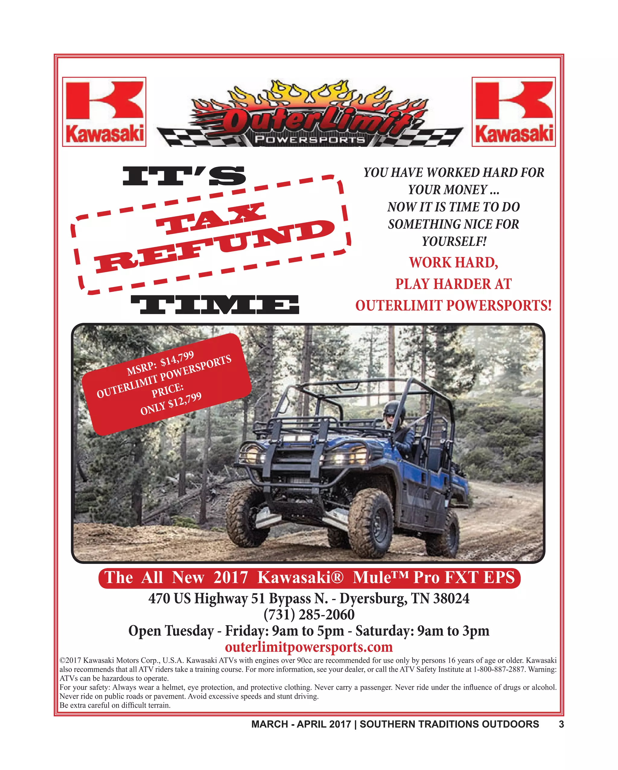 MARCH - APRIL 2017 | SOUTHERN TRADITIONS OUTDOORS 3
TAX
REFUND
IT’S
TIME
YOU HAVE WORKED HARD FOR
YOUR MONEY ...
NOW IT IS TIME TO DO
SOMETHING NICE FOR
YOURSELF!
WORK HARD,
PLAY HARDER AT
OUTERLIMIT POWERSPORTS!
©2017 Kawasaki Motors Corp., U.S.A. Kawasaki ATVs with engines over 90cc are recommended for use only by persons 16 years of age or older. Kawasaki
also recommends that all ATV riders take a training course. For more information, see your dealer, or call the ATV Safety Institute at 1-800-887-2887. Warning:
ATVs can be hazardous to operate.
Never ride on public roads or pavement. Avoid excessive speeds and stunt driving.
470 US Highway 51 Bypass N. - Dyersburg, TN 38024
(731) 285-2060
Open Tuesday - Friday: 9am to 5pm - Saturday: 9am to 3pm
outerlimitpowersports.com
The All New 2017 Kawasaki® Mule™ Pro FXT EPS
MSRP: $14,799
OUTERLIMIT POWERSPORTS
PRICE:
ONLY $12,799
 