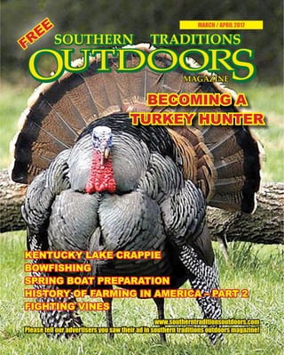 1 SOUTHERN TRADITIONS OUTDOORS | MARCH - APRIL 2017
MARCH / APRIL 2017
BECOMING ABECOMING A
TURKEY HUNTERTURKEY HUNTER
www.southerntraditionsoutdoors.comwww.southerntraditionsoutdoors.com
Please tell our advertisers you saw their ad in southern traditions outdoors magazine!Please tell our advertisers you saw their ad in southern traditions outdoors magazine!
KENTUCKY LAKE CRAPPIEKENTUCKY LAKE CRAPPIE
BOWFISHINGBOWFISHING
SPRING BOAT PREPARATIONSPRING BOAT PREPARATION
HISTORY OF FARMING IN AMERICA – PART 2HISTORY OF FARMING IN AMERICA – PART 2
FIGHTING VINESFIGHTING VINES
FREE
FREE
 