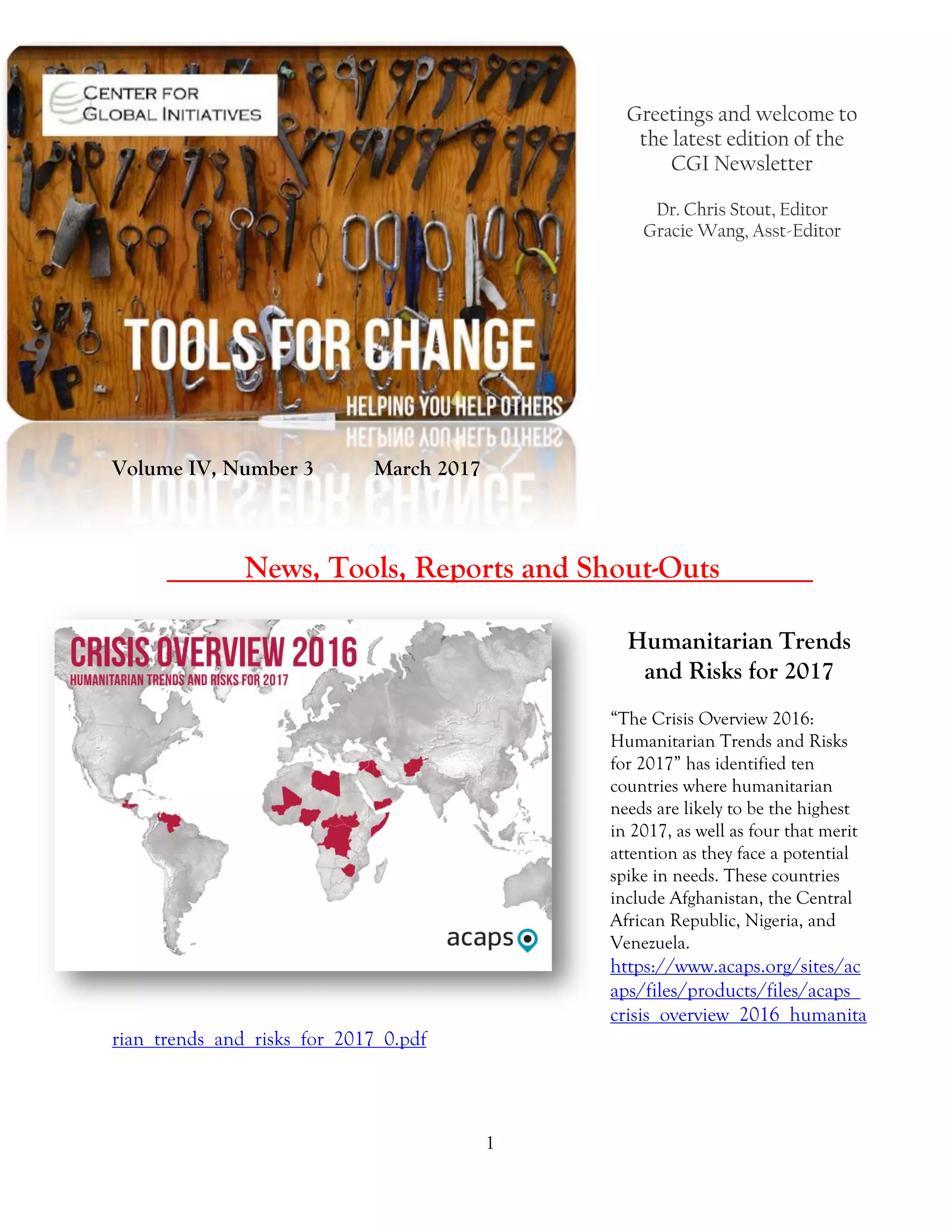 1
Greetings and welcome to
the latest edition of the
CGI Newsletter
Dr. Chris Stout, Editor
Gracie Wang, Asst-Editor
Volume IV, Number 3 March 2017
_____News, Tools, Reports and Shout-Outs______
Humanitarian Trends
and Risks for 2017
“The Crisis Overview 2016:
Humanitarian Trends and Risks
for 2017” has identified ten
countries where humanitarian
needs are likely to be the highest
in 2017, as well as four that merit
attention as they face a potential
spike in needs. These countries
include Afghanistan, the Central
African Republic, Nigeria, and
Venezuela.
https://www.acaps.org/sites/ac
aps/files/products/files/acaps_
crisis_overview_2016_humanita
rian_trends_and_risks_for_2017_0.pdf
 