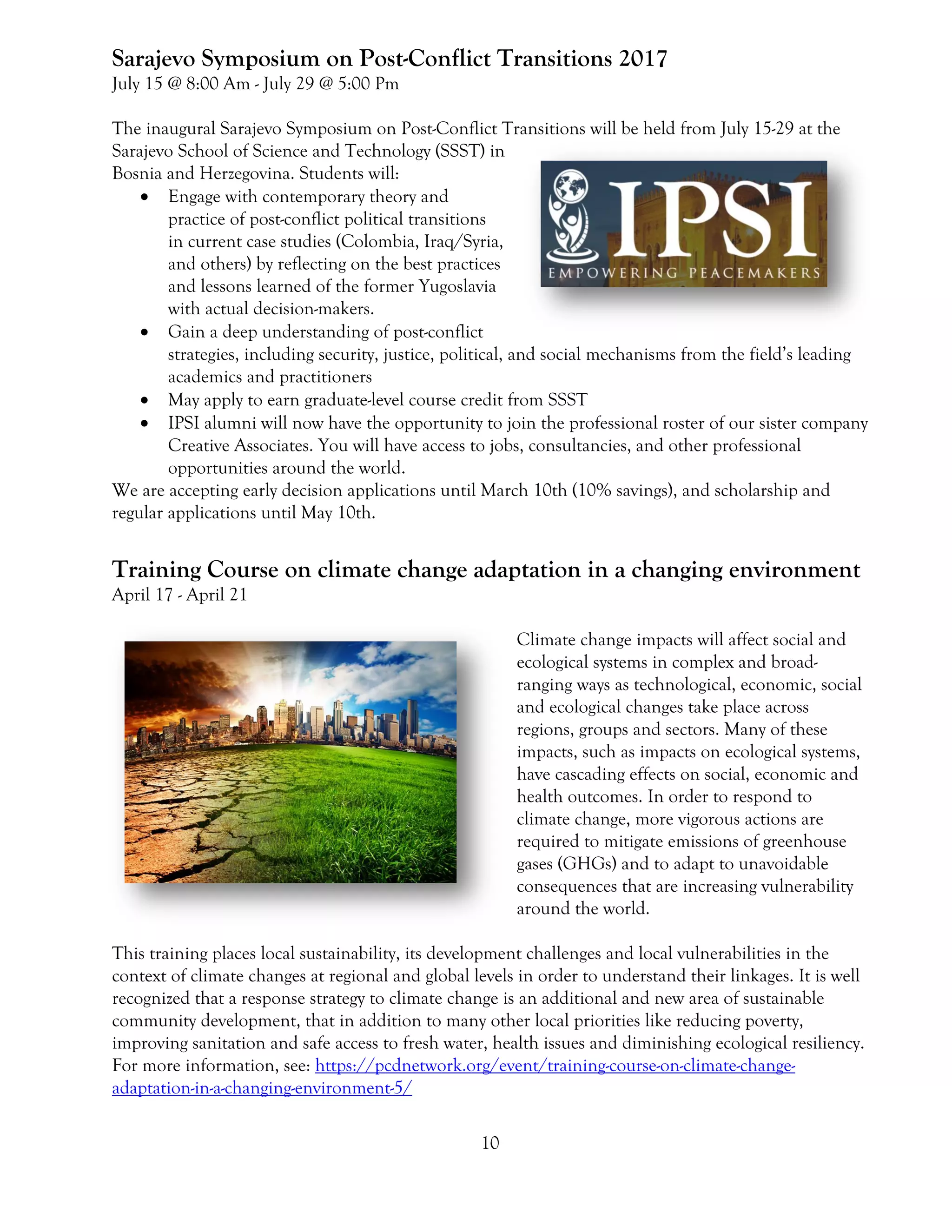 10
Sarajevo Symposium on Post-Conflict Transitions 2017
July 15 @ 8:00 Am - July 29 @ 5:00 Pm
The inaugural Sarajevo Symposium on Post-Conflict Transitions will be held from July 15-29 at the
Sarajevo School of Science and Technology (SSST) in
Bosnia and Herzegovina. Students will:
 Engage with contemporary theory and
practice of post-conflict political transitions
in current case studies (Colombia, Iraq/Syria,
and others) by reflecting on the best practices
and lessons learned of the former Yugoslavia
with actual decision-makers.
 Gain a deep understanding of post-conflict
strategies, including security, justice, political, and social mechanisms from the field’s leading
academics and practitioners
 May apply to earn graduate-level course credit from SSST
 IPSI alumni will now have the opportunity to join the professional roster of our sister company
Creative Associates. You will have access to jobs, consultancies, and other professional
opportunities around the world.
We are accepting early decision applications until March 10th (10% savings), and scholarship and
regular applications until May 10th.
Training Course on climate change adaptation in a changing environment
April 17 - April 21
Climate change impacts will affect social and
ecological systems in complex and broad-
ranging ways as technological, economic, social
and ecological changes take place across
regions, groups and sectors. Many of these
impacts, such as impacts on ecological systems,
have cascading effects on social, economic and
health outcomes. In order to respond to
climate change, more vigorous actions are
required to mitigate emissions of greenhouse
gases (GHGs) and to adapt to unavoidable
consequences that are increasing vulnerability
around the world.
This training places local sustainability, its development challenges and local vulnerabilities in the
context of climate changes at regional and global levels in order to understand their linkages. It is well
recognized that a response strategy to climate change is an additional and new area of sustainable
community development, that in addition to many other local priorities like reducing poverty,
improving sanitation and safe access to fresh water, health issues and diminishing ecological resiliency.
For more information, see: https://pcdnetwork.org/event/training-course-on-climate-change-
adaptation-in-a-changing-environment-5/
 