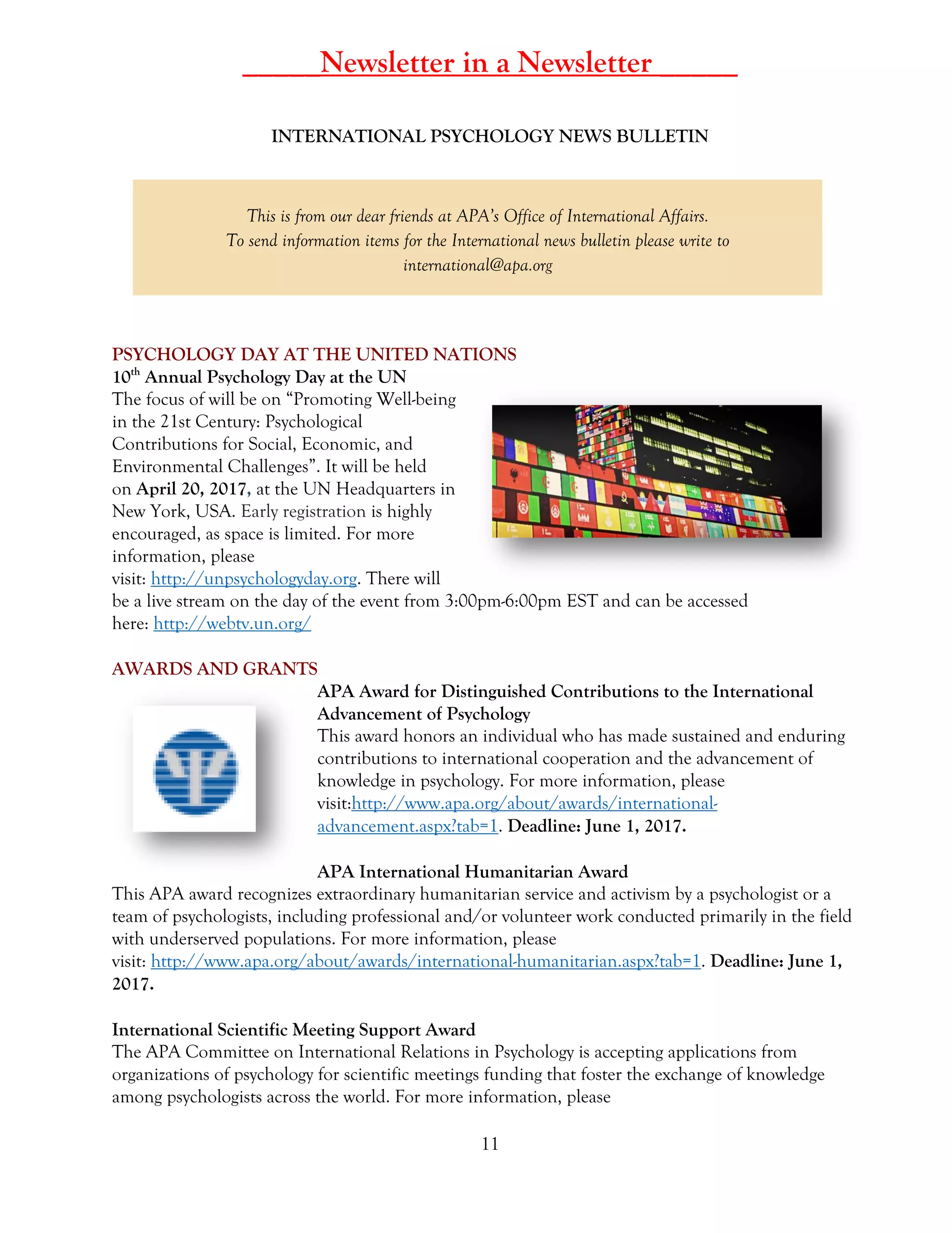 11
_____Newsletter in a Newsletter _____
INTERNATIONAL PSYCHOLOGY NEWS BULLETIN
This is from our dear friends at APA’s Office of International Affairs.
To send information items for the International news bulletin please write to
international@apa.org
PSYCHOLOGY DAY AT THE UNITED NATIONS
10th
Annual Psychology Day at the UN
The focus of will be on “Promoting Well-being
in the 21st Century: Psychological
Contributions for Social, Economic, and
Environmental Challenges”. It will be held
on April 20, 2017, at the UN Headquarters in
New York, USA. Early registration is highly
encouraged, as space is limited. For more
information, please
visit: http://unpsychologyday.org. There will
be a live stream on the day of the event from 3:00pm-6:00pm EST and can be accessed
here: http://webtv.un.org/
AWARDS AND GRANTS
APA Award for Distinguished Contributions to the International
Advancement of Psychology
This award honors an individual who has made sustained and enduring
contributions to international cooperation and the advancement of
knowledge in psychology. For more information, please
visit:http://www.apa.org/about/awards/international-
advancement.aspx?tab=1. Deadline: June 1, 2017.
APA International Humanitarian Award
This APA award recognizes extraordinary humanitarian service and activism by a psychologist or a
team of psychologists, including professional and/or volunteer work conducted primarily in the field
with underserved populations. For more information, please
visit: http://www.apa.org/about/awards/international-humanitarian.aspx?tab=1. Deadline: June 1,
2017.
International Scientific Meeting Support Award
The APA Committee on International Relations in Psychology is accepting applications from
organizations of psychology for scientific meetings funding that foster the exchange of knowledge
among psychologists across the world. For more information, please
 