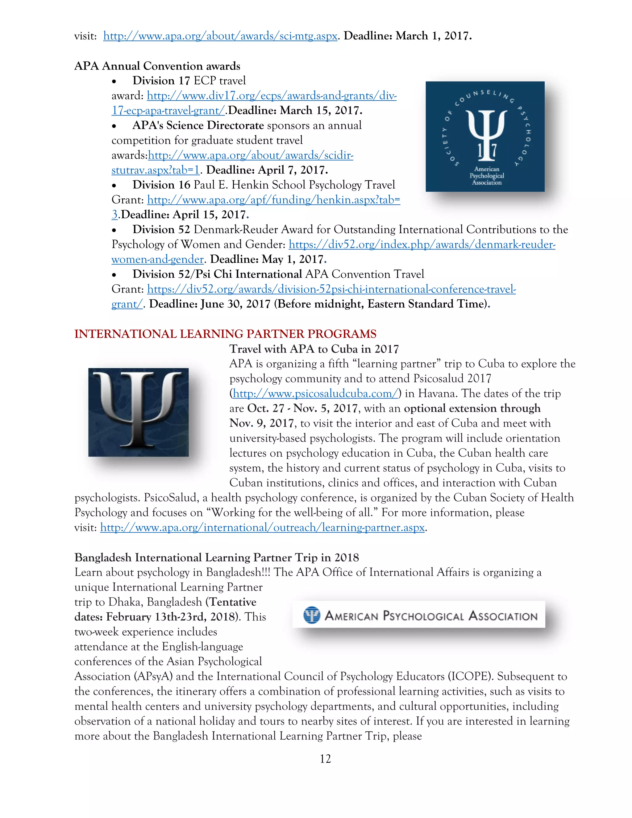 12
visit: http://www.apa.org/about/awards/sci-mtg.aspx. Deadline: March 1, 2017.
APA Annual Convention awards
 Division 17 ECP travel
award: http://www.div17.org/ecps/awards-and-grants/div-
17-ecp-apa-travel-grant/.Deadline: March 15, 2017.
 APA's Science Directorate sponsors an annual
competition for graduate student travel
awards:http://www.apa.org/about/awards/scidir-
stutrav.aspx?tab=1. Deadline: April 7, 2017.
 Division 16 Paul E. Henkin School Psychology Travel
Grant: http://www.apa.org/apf/funding/henkin.aspx?tab=
3.Deadline: April 15, 2017.
 Division 52 Denmark-Reuder Award for Outstanding International Contributions to the
Psychology of Women and Gender: https://div52.org/index.php/awards/denmark-reuder-
women-and-gender. Deadline: May 1, 2017.
 Division 52/Psi Chi International APA Convention Travel
Grant: https://div52.org/awards/division-52psi-chi-international-conference-travel-
grant/. Deadline: June 30, 2017 (Before midnight, Eastern Standard Time).
INTERNATIONAL LEARNING PARTNER PROGRAMS
Travel with APA to Cuba in 2017
APA is organizing a fifth “learning partner” trip to Cuba to explore the
psychology community and to attend Psicosalud 2017
(http://www.psicosaludcuba.com/) in Havana. The dates of the trip
are Oct. 27 - Nov. 5, 2017, with an optional extension through
Nov. 9, 2017, to visit the interior and east of Cuba and meet with
university-based psychologists. The program will include orientation
lectures on psychology education in Cuba, the Cuban health care
system, the history and current status of psychology in Cuba, visits to
Cuban institutions, clinics and offices, and interaction with Cuban
psychologists. PsicoSalud, a health psychology conference, is organized by the Cuban Society of Health
Psychology and focuses on “Working for the well-being of all.” For more information, please
visit: http://www.apa.org/international/outreach/learning-partner.aspx.
Bangladesh International Learning Partner Trip in 2018
Learn about psychology in Bangladesh!!! The APA Office of International Affairs is organizing a
unique International Learning Partner
trip to Dhaka, Bangladesh (Tentative
dates: February 13th-23rd, 2018). This
two-week experience includes
attendance at the English-language
conferences of the Asian Psychological
Association (APsyA) and the International Council of Psychology Educators (ICOPE). Subsequent to
the conferences, the itinerary offers a combination of professional learning activities, such as visits to
mental health centers and university psychology departments, and cultural opportunities, including
observation of a national holiday and tours to nearby sites of interest. If you are interested in learning
more about the Bangladesh International Learning Partner Trip, please
 