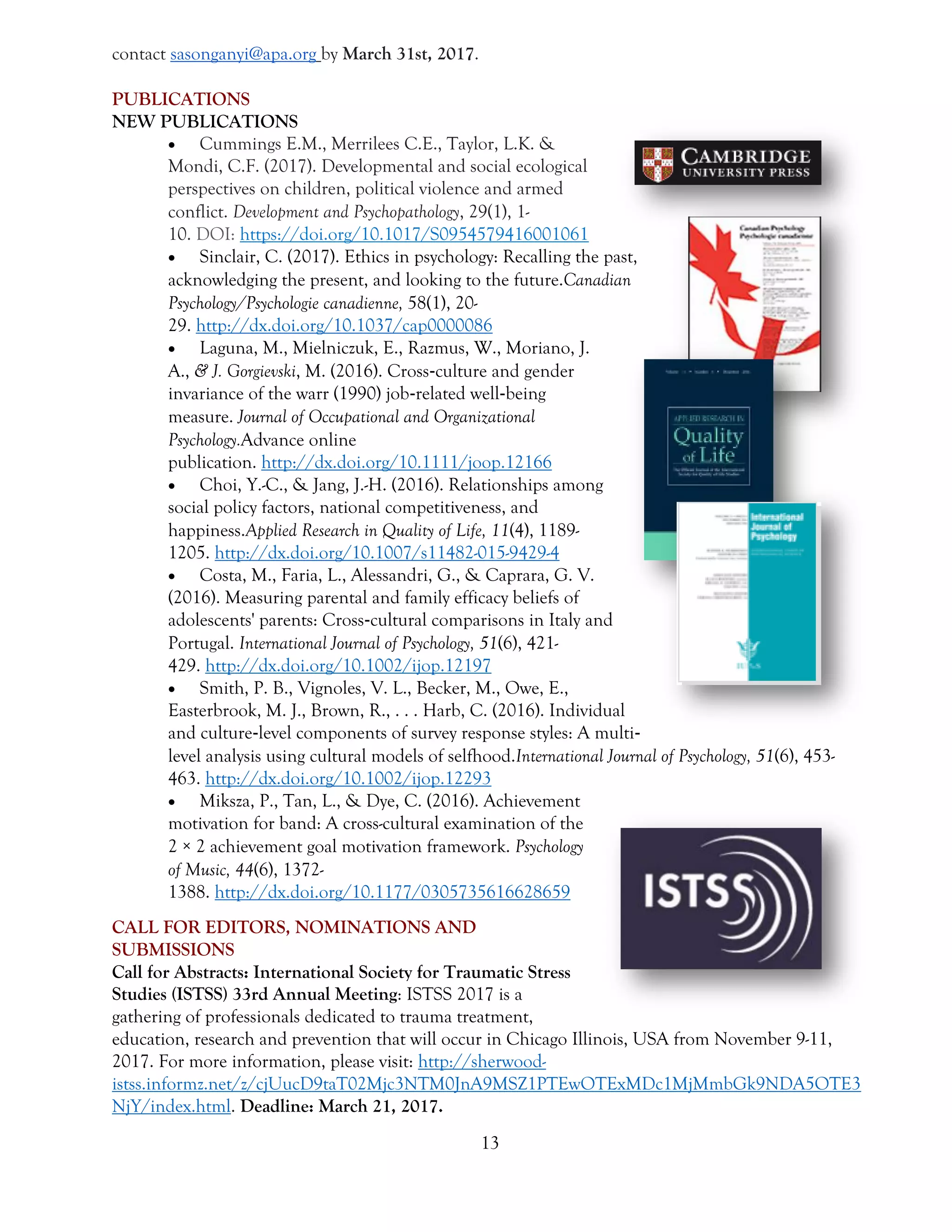 13
contact sasonganyi@apa.org by March 31st, 2017.
PUBLICATIONS
NEW PUBLICATIONS
 Cummings E.M., Merrilees C.E., Taylor, L.K. &
Mondi, C.F. (2017). Developmental and social ecological
perspectives on children, political violence and armed
conflict. Development and Psychopathology, 29(1), 1-
10. DOI: https://doi.org/10.1017/S0954579416001061
 Sinclair, C. (2017). Ethics in psychology: Recalling the past,
acknowledging the present, and looking to the future.Canadian
Psychology/Psychologie canadienne, 58(1), 20-
29. http://dx.doi.org/10.1037/cap0000086
 Laguna, M., Mielniczuk, E., Razmus, W., Moriano, J.
A., & J. Gorgievski, M. (2016). Cross‐culture and gender
invariance of the warr (1990) job‐related well‐being
measure. Journal of Occupational and Organizational
Psychology.Advance online
publication. http://dx.doi.org/10.1111/joop.12166
 Choi, Y.-C., & Jang, J.-H. (2016). Relationships among
social policy factors, national competitiveness, and
happiness.Applied Research in Quality of Life, 11(4), 1189-
1205. http://dx.doi.org/10.1007/s11482-015-9429-4
 Costa, M., Faria, L., Alessandri, G., & Caprara, G. V.
(2016). Measuring parental and family efficacy beliefs of
adolescents' parents: Cross‐cultural comparisons in Italy and
Portugal. International Journal of Psychology, 51(6), 421-
429. http://dx.doi.org/10.1002/ijop.12197
 Smith, P. B., Vignoles, V. L., Becker, M., Owe, E.,
Easterbrook, M. J., Brown, R., . . . Harb, C. (2016). Individual
and culture‐level components of survey response styles: A multi‐
level analysis using cultural models of selfhood.International Journal of Psychology, 51(6), 453-
463. http://dx.doi.org/10.1002/ijop.12293
 Miksza, P., Tan, L., & Dye, C. (2016). Achievement
motivation for band: A cross-cultural examination of the
2 × 2 achievement goal motivation framework. Psychology
of Music, 44(6), 1372-
1388. http://dx.doi.org/10.1177/0305735616628659
CALL FOR EDITORS, NOMINATIONS AND
SUBMISSIONS
Call for Abstracts: International Society for Traumatic Stress
Studies (ISTSS) 33rd Annual Meeting: ISTSS 2017 is a
gathering of professionals dedicated to trauma treatment,
education, research and prevention that will occur in Chicago Illinois, USA from November 9-11,
2017. For more information, please visit: http://sherwood-
istss.informz.net/z/cjUucD9taT02Mjc3NTM0JnA9MSZ1PTEwOTExMDc1MjMmbGk9NDA5OTE3
NjY/index.html. Deadline: March 21, 2017.
 