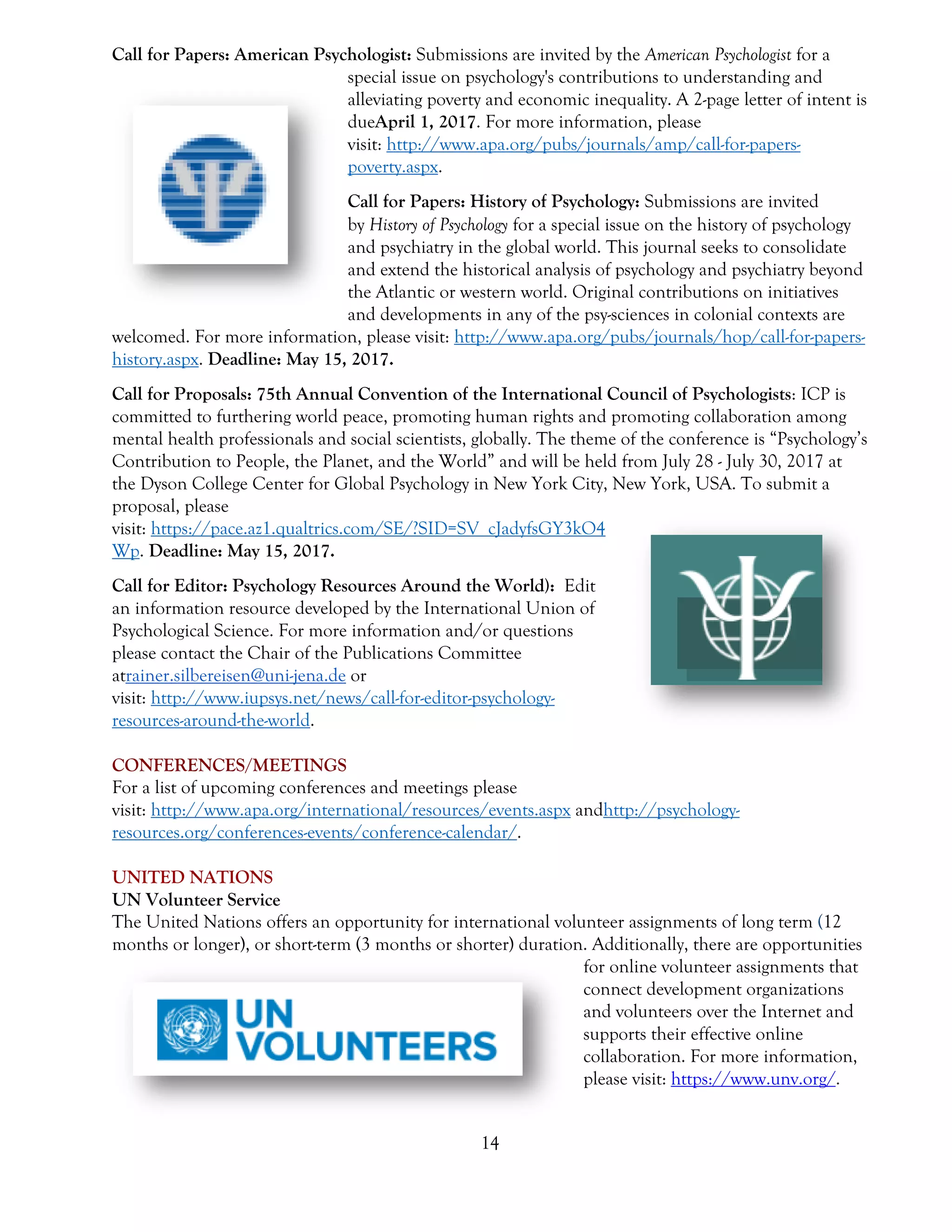 14
Call for Papers: American Psychologist: Submissions are invited by the American Psychologist for a
special issue on psychology's contributions to understanding and
alleviating poverty and economic inequality. A 2-page letter of intent is
dueApril 1, 2017. For more information, please
visit: http://www.apa.org/pubs/journals/amp/call-for-papers-
poverty.aspx.
Call for Papers: History of Psychology: Submissions are invited
by History of Psychology for a special issue on the history of psychology
and psychiatry in the global world. This journal seeks to consolidate
and extend the historical analysis of psychology and psychiatry beyond
the Atlantic or western world. Original contributions on initiatives
and developments in any of the psy-sciences in colonial contexts are
welcomed. For more information, please visit: http://www.apa.org/pubs/journals/hop/call-for-papers-
history.aspx. Deadline: May 15, 2017.
Call for Proposals: 75th Annual Convention of the International Council of Psychologists: ICP is
committed to furthering world peace, promoting human rights and promoting collaboration among
mental health professionals and social scientists, globally. The theme of the conference is “Psychology’s
Contribution to People, the Planet, and the World” and will be held from July 28 - July 30, 2017 at
the Dyson College Center for Global Psychology in New York City, New York, USA. To submit a
proposal, please
visit: https://pace.az1.qualtrics.com/SE/?SID=SV_cJadyfsGY3kO4
Wp. Deadline: May 15, 2017.
Call for Editor: Psychology Resources Around the World): Edit
an information resource developed by the International Union of
Psychological Science. For more information and/or questions
please contact the Chair of the Publications Committee
atrainer.silbereisen@uni-jena.de or
visit: http://www.iupsys.net/news/call-for-editor-psychology-
resources-around-the-world.
CONFERENCES/MEETINGS
For a list of upcoming conferences and meetings please
visit: http://www.apa.org/international/resources/events.aspx andhttp://psychology-
resources.org/conferences-events/conference-calendar/.
UNITED NATIONS
UN Volunteer Service
The United Nations offers an opportunity for international volunteer assignments of long term (12
months or longer), or short-term (3 months or shorter) duration. Additionally, there are opportunities
for online volunteer assignments that
connect development organizations
and volunteers over the Internet and
supports their effective online
collaboration. For more information,
please visit: https://www.unv.org/.
 