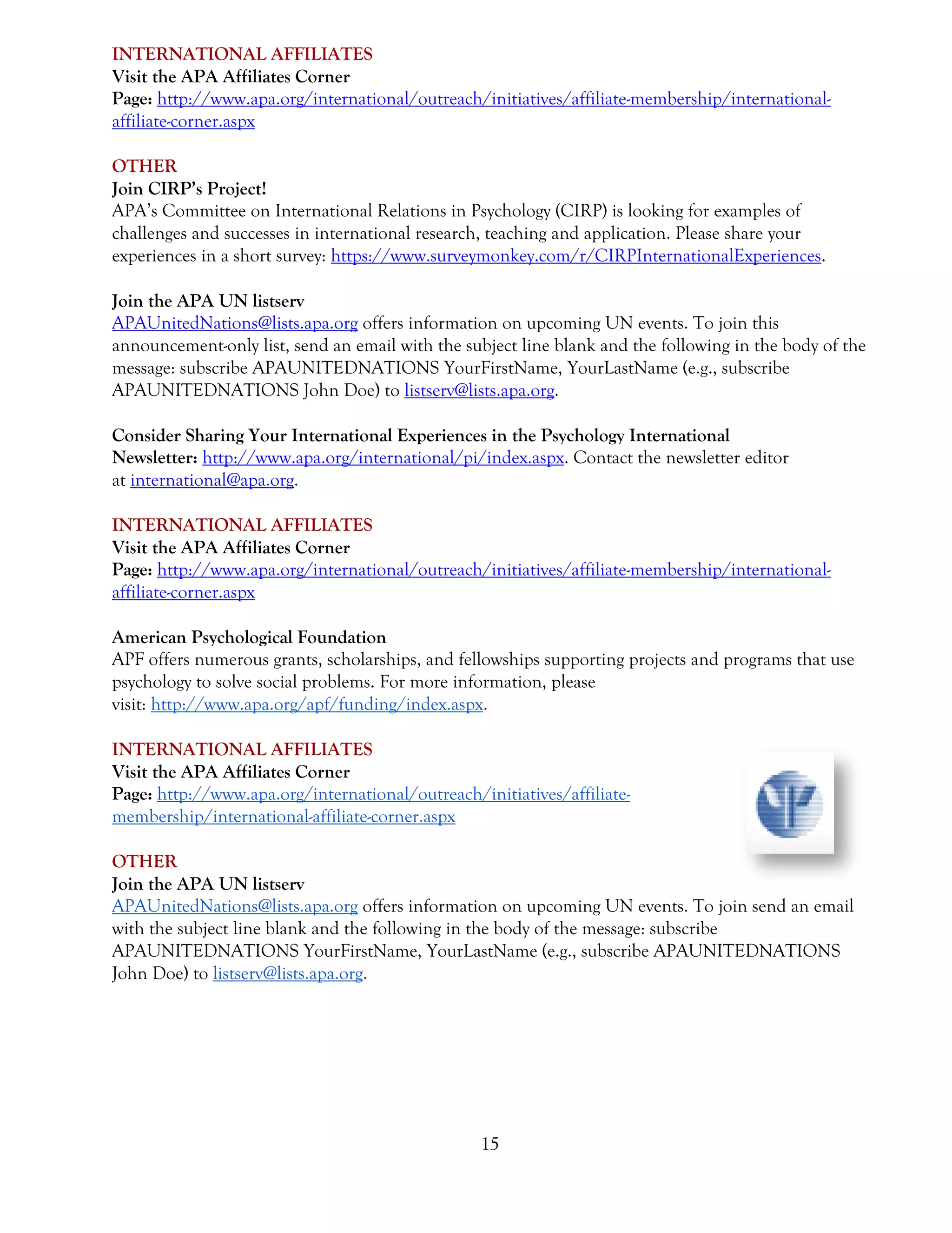 15
INTERNATIONAL AFFILIATES
Visit the APA Affiliates Corner
Page: http://www.apa.org/international/outreach/initiatives/affiliate-membership/international-
affiliate-corner.aspx
OTHER
Join CIRP’s Project!
APA’s Committee on International Relations in Psychology (CIRP) is looking for examples of
challenges and successes in international research, teaching and application. Please share your
experiences in a short survey: https://www.surveymonkey.com/r/CIRPInternationalExperiences.
Join the APA UN listserv
APAUnitedNations@lists.apa.org offers information on upcoming UN events. To join this
announcement-only list, send an email with the subject line blank and the following in the body of the
message: subscribe APAUNITEDNATIONS YourFirstName, YourLastName (e.g., subscribe
APAUNITEDNATIONS John Doe) to listserv@lists.apa.org.
Consider Sharing Your International Experiences in the Psychology International
Newsletter: http://www.apa.org/international/pi/index.aspx. Contact the newsletter editor
at international@apa.org.
INTERNATIONAL AFFILIATES
Visit the APA Affiliates Corner
Page: http://www.apa.org/international/outreach/initiatives/affiliate-membership/international-
affiliate-corner.aspx
American Psychological Foundation
APF offers numerous grants, scholarships, and fellowships supporting projects and programs that use
psychology to solve social problems. For more information, please
visit: http://www.apa.org/apf/funding/index.aspx.
INTERNATIONAL AFFILIATES
Visit the APA Affiliates Corner
Page: http://www.apa.org/international/outreach/initiatives/affiliate-
membership/international-affiliate-corner.aspx
OTHER
Join the APA UN listserv
APAUnitedNations@lists.apa.org offers information on upcoming UN events. To join send an email
with the subject line blank and the following in the body of the message: subscribe
APAUNITEDNATIONS YourFirstName, YourLastName (e.g., subscribe APAUNITEDNATIONS
John Doe) to listserv@lists.apa.org.
 