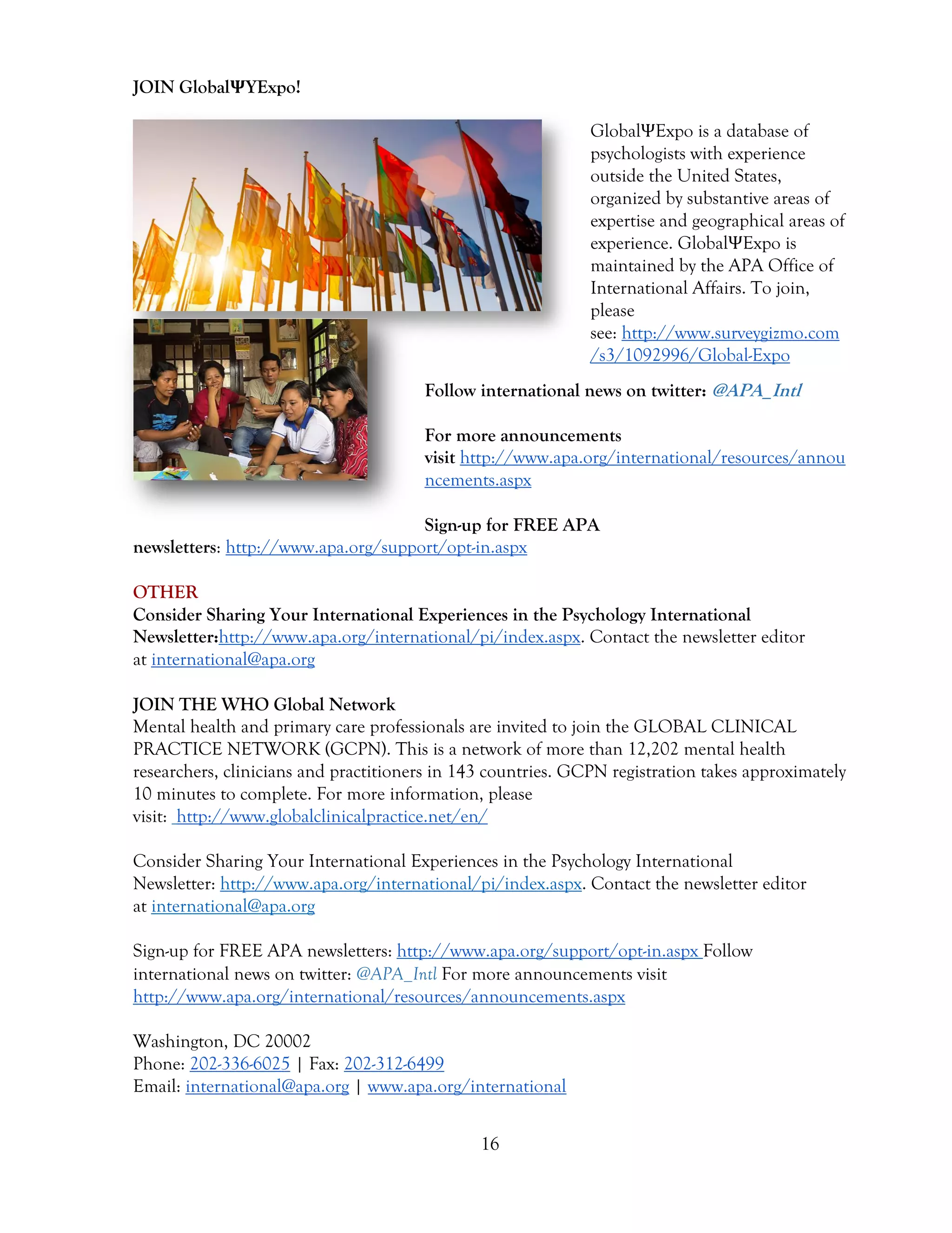 16
JOIN GlobalΨYExpo!
GlobalΨExpo is a database of
psychologists with experience
outside the United States,
organized by substantive areas of
expertise and geographical areas of
experience. GlobalΨExpo is
maintained by the APA Office of
International Affairs. To join,
please
see: http://www.surveygizmo.com
/s3/1092996/Global-Expo
Follow international news on twitter: @APA_Intl
For more announcements
visit http://www.apa.org/international/resources/annou
ncements.aspx
Sign-up for FREE APA
newsletters: http://www.apa.org/support/opt-in.aspx
OTHER
Consider Sharing Your International Experiences in the Psychology International
Newsletter:http://www.apa.org/international/pi/index.aspx. Contact the newsletter editor
at international@apa.org
JOIN THE WHO Global Network
Mental health and primary care professionals are invited to join the GLOBAL CLINICAL
PRACTICE NETWORK (GCPN). This is a network of more than 12,202 mental health
researchers, clinicians and practitioners in 143 countries. GCPN registration takes approximately
10 minutes to complete. For more information, please
visit: http://www.globalclinicalpractice.net/en/
Consider Sharing Your International Experiences in the Psychology International
Newsletter: http://www.apa.org/international/pi/index.aspx. Contact the newsletter editor
at international@apa.org
Sign-up for FREE APA newsletters: http://www.apa.org/support/opt-in.aspx Follow
international news on twitter: @APA_Intl For more announcements visit
http://www.apa.org/international/resources/announcements.aspx
Washington, DC 20002
Phone: 202-336-6025 | Fax: 202-312-6499
Email: international@apa.org | www.apa.org/international
 