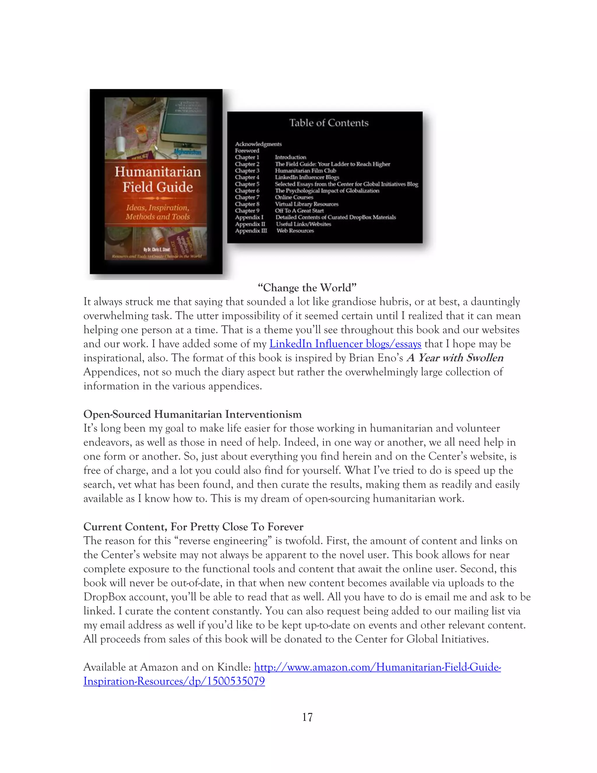 17
“Change the World”
It always struck me that saying that sounded a lot like grandiose hubris, or at best, a dauntingly
overwhelming task. The utter impossibility of it seemed certain until I realized that it can mean
helping one person at a time. That is a theme you’ll see throughout this book and our websites
and our work. I have added some of my LinkedIn Influencer blogs/essays that I hope may be
inspirational, also. The format of this book is inspired by Brian Eno’s A Year with Swollen
Appendices, not so much the diary aspect but rather the overwhelmingly large collection of
information in the various appendices.
Open-Sourced Humanitarian Interventionism
It’s long been my goal to make life easier for those working in humanitarian and volunteer
endeavors, as well as those in need of help. Indeed, in one way or another, we all need help in
one form or another. So, just about everything you find herein and on the Center’s website, is
free of charge, and a lot you could also find for yourself. What I’ve tried to do is speed up the
search, vet what has been found, and then curate the results, making them as readily and easily
available as I know how to. This is my dream of open-sourcing humanitarian work.
Current Content, For Pretty Close To Forever
The reason for this “reverse engineering” is twofold. First, the amount of content and links on
the Center’s website may not always be apparent to the novel user. This book allows for near
complete exposure to the functional tools and content that await the online user. Second, this
book will never be out-of-date, in that when new content becomes available via uploads to the
DropBox account, you’ll be able to read that as well. All you have to do is email me and ask to be
linked. I curate the content constantly. You can also request being added to our mailing list via
my email address as well if you’d like to be kept up-to-date on events and other relevant content.
All proceeds from sales of this book will be donated to the Center for Global Initiatives.
Available at Amazon and on Kindle: http://www.amazon.com/Humanitarian-Field-Guide-
Inspiration-Resources/dp/1500535079
 