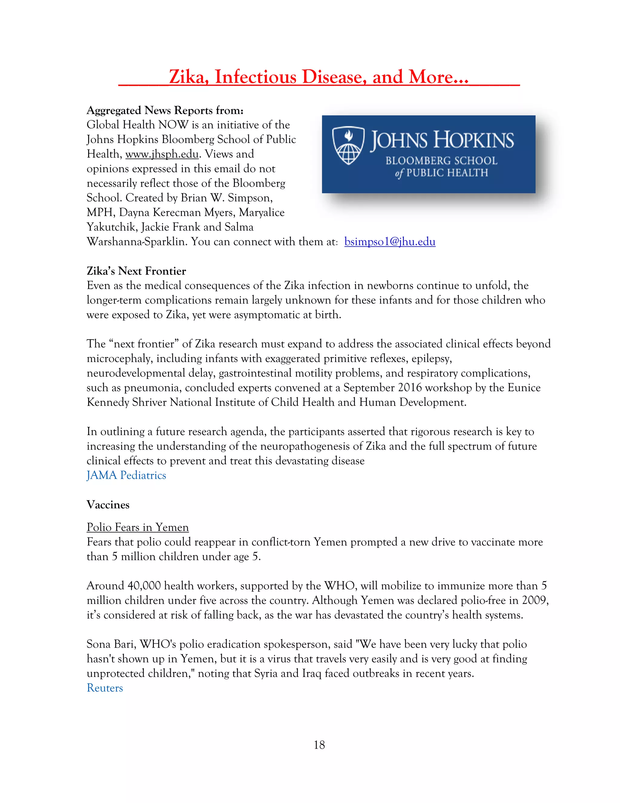 18
_____Zika, Infectious Disease, and More…_____
Aggregated News Reports from:
Global Health NOW is an initiative of the
Johns Hopkins Bloomberg School of Public
Health, www.jhsph.edu. Views and
opinions expressed in this email do not
necessarily reflect those of the Bloomberg
School. Created by Brian W. Simpson,
MPH, Dayna Kerecman Myers, Maryalice
Yakutchik, Jackie Frank and Salma
Warshanna-Sparklin. You can connect with them at: bsimpso1@jhu.edu
Zika’s Next Frontier
Even as the medical consequences of the Zika infection in newborns continue to unfold, the
longer-term complications remain largely unknown for these infants and for those children who
were exposed to Zika, yet were asymptomatic at birth.
The “next frontier” of Zika research must expand to address the associated clinical effects beyond
microcephaly, including infants with exaggerated primitive reflexes, epilepsy,
neurodevelopmental delay, gastrointestinal motility problems, and respiratory complications,
such as pneumonia, concluded experts convened at a September 2016 workshop by the Eunice
Kennedy Shriver National Institute of Child Health and Human Development.
In outlining a future research agenda, the participants asserted that rigorous research is key to
increasing the understanding of the neuropathogenesis of Zika and the full spectrum of future
clinical effects to prevent and treat this devastating disease
JAMA Pediatrics
Vaccines
Polio Fears in Yemen
Fears that polio could reappear in conflict-torn Yemen prompted a new drive to vaccinate more
than 5 million children under age 5.
Around 40,000 health workers, supported by the WHO, will mobilize to immunize more than 5
million children under five across the country. Although Yemen was declared polio-free in 2009,
it’s considered at risk of falling back, as the war has devastated the country’s health systems.
Sona Bari, WHO's polio eradication spokesperson, said "We have been very lucky that polio
hasn't shown up in Yemen, but it is a virus that travels very easily and is very good at finding
unprotected children," noting that Syria and Iraq faced outbreaks in recent years.
Reuters
 