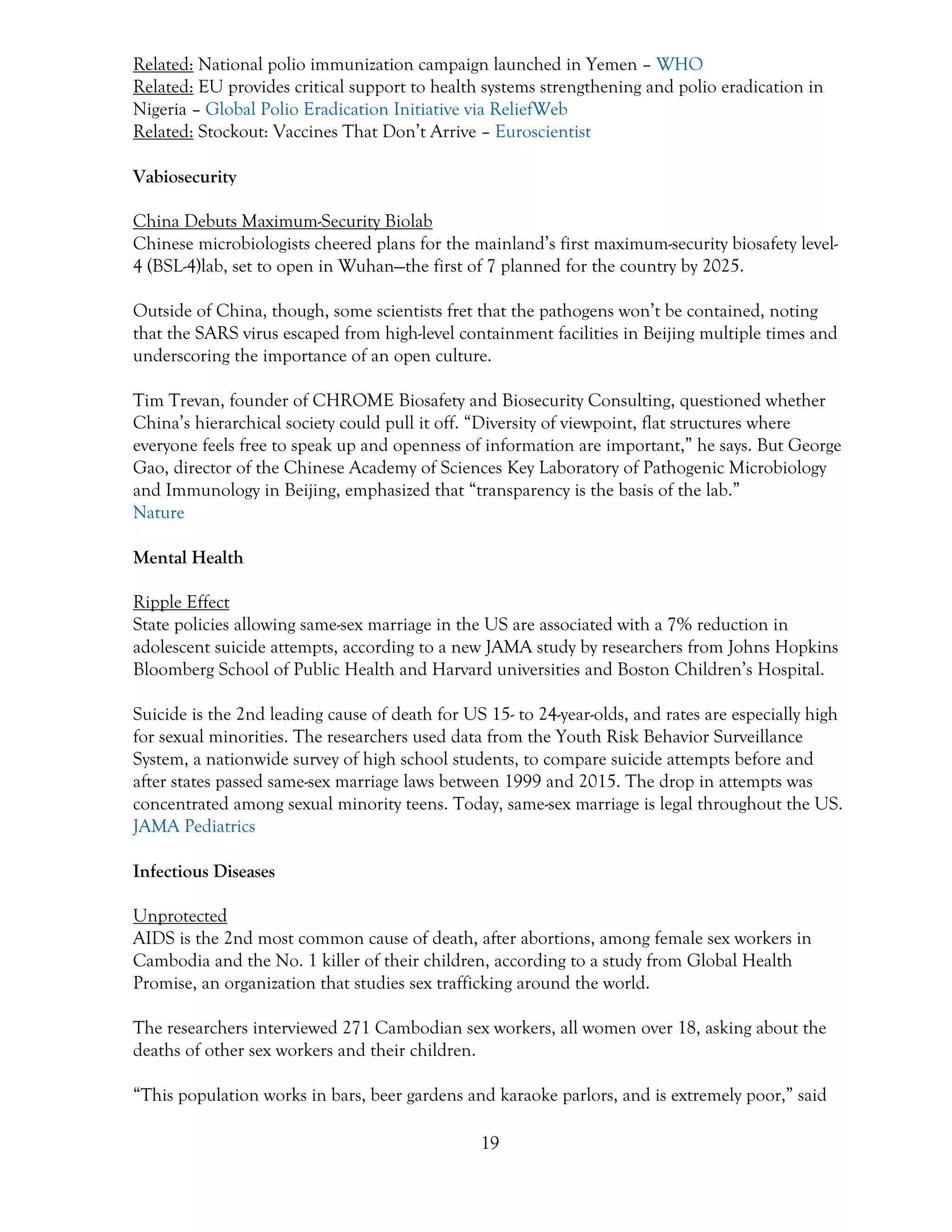 19
Related: National polio immunization campaign launched in Yemen – WHO
Related: EU provides critical support to health systems strengthening and polio eradication in
Nigeria – Global Polio Eradication Initiative via ReliefWeb
Related: Stockout: Vaccines That Don’t Arrive – Euroscientist
Vabiosecurity
China Debuts Maximum-Security Biolab
Chinese microbiologists cheered plans for the mainland’s first maximum-security biosafety level-
4 (BSL-4)lab, set to open in Wuhan—the first of 7 planned for the country by 2025.
Outside of China, though, some scientists fret that the pathogens won’t be contained, noting
that the SARS virus escaped from high-level containment facilities in Beijing multiple times and
underscoring the importance of an open culture.
Tim Trevan, founder of CHROME Biosafety and Biosecurity Consulting, questioned whether
China’s hierarchical society could pull it off. “Diversity of viewpoint, flat structures where
everyone feels free to speak up and openness of information are important,” he says. But George
Gao, director of the Chinese Academy of Sciences Key Laboratory of Pathogenic Microbiology
and Immunology in Beijing, emphasized that “transparency is the basis of the lab.”
Nature
Mental Health
Ripple Effect
State policies allowing same-sex marriage in the US are associated with a 7% reduction in
adolescent suicide attempts, according to a new JAMA study by researchers from Johns Hopkins
Bloomberg School of Public Health and Harvard universities and Boston Children’s Hospital.
Suicide is the 2nd leading cause of death for US 15- to 24-year-olds, and rates are especially high
for sexual minorities. The researchers used data from the Youth Risk Behavior Surveillance
System, a nationwide survey of high school students, to compare suicide attempts before and
after states passed same-sex marriage laws between 1999 and 2015. The drop in attempts was
concentrated among sexual minority teens. Today, same-sex marriage is legal throughout the US.
JAMA Pediatrics
Infectious Diseases
Unprotected
AIDS is the 2nd most common cause of death, after abortions, among female sex workers in
Cambodia and the No. 1 killer of their children, according to a study from Global Health
Promise, an organization that studies sex trafficking around the world.
The researchers interviewed 271 Cambodian sex workers, all women over 18, asking about the
deaths of other sex workers and their children.
“This population works in bars, beer gardens and karaoke parlors, and is extremely poor,” said
 