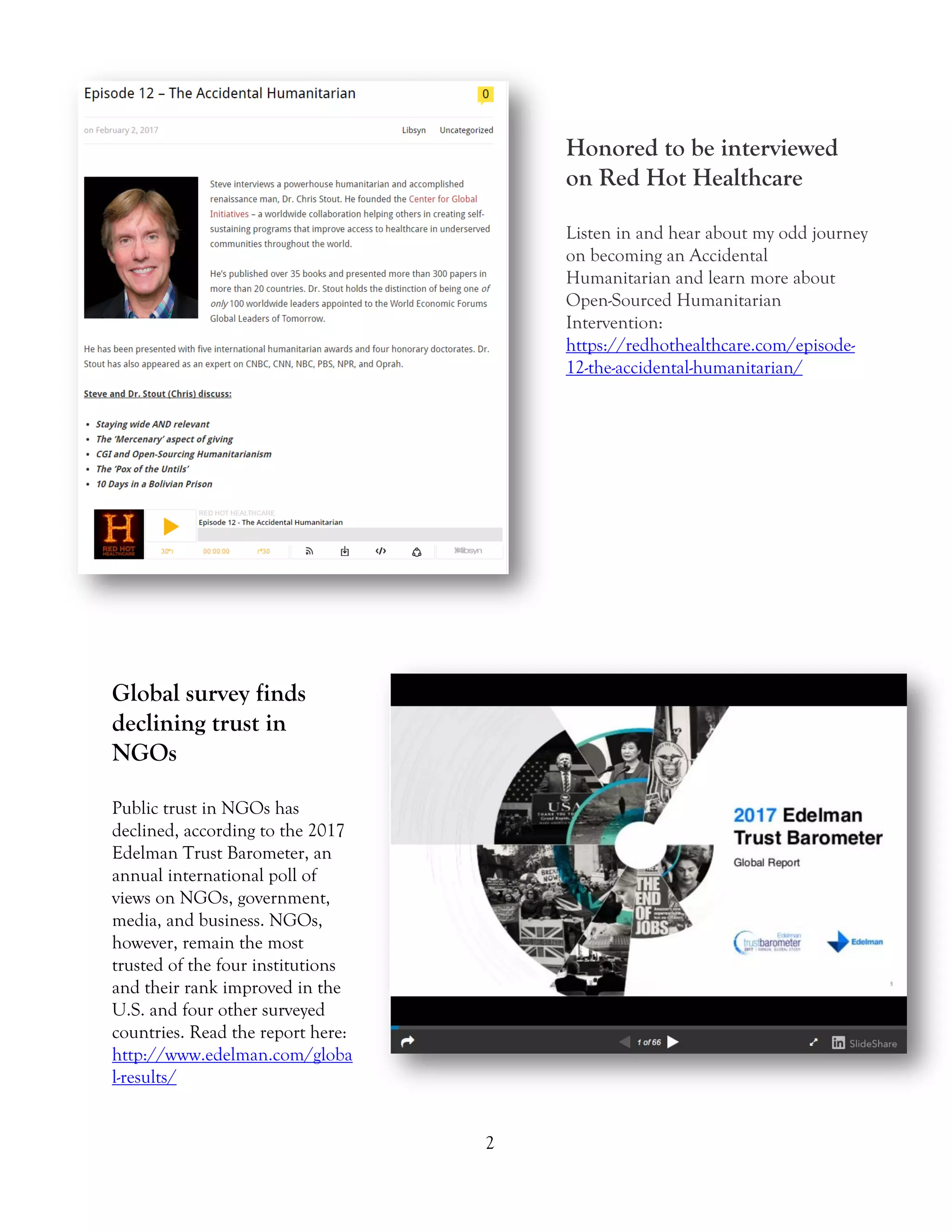 2
Honored to be interviewed
on Red Hot Healthcare
Listen in and hear about my odd journey
on becoming an Accidental
Humanitarian and learn more about
Open-Sourced Humanitarian
Intervention:
https://redhothealthcare.com/episode-
12-the-accidental-humanitarian/
Global survey finds
declining trust in
NGOs
Public trust in NGOs has
declined, according to the 2017
Edelman Trust Barometer, an
annual international poll of
views on NGOs, government,
media, and business. NGOs,
however, remain the most
trusted of the four institutions
and their rank improved in the
U.S. and four other surveyed
countries. Read the report here:
http://www.edelman.com/globa
l-results/
 