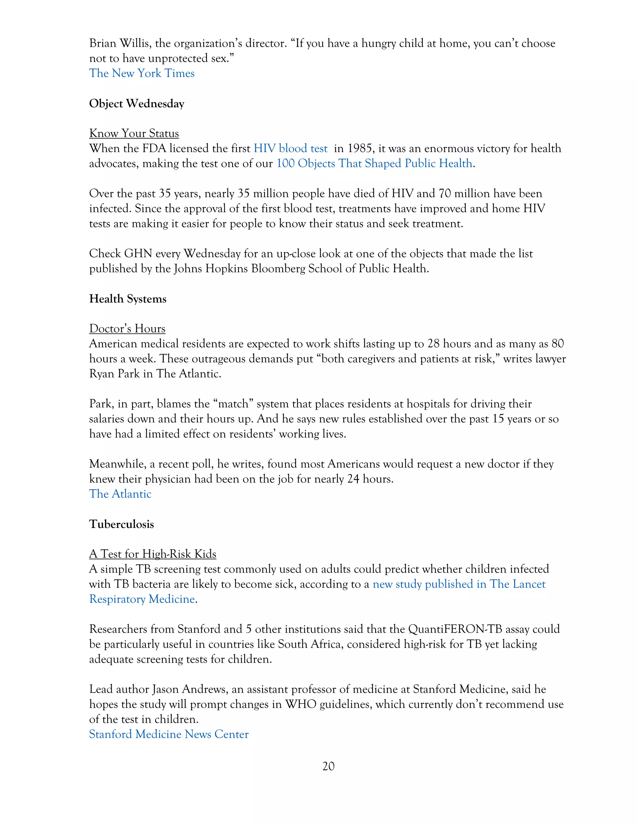 20
Brian Willis, the organization’s director. “If you have a hungry child at home, you can’t choose
not to have unprotected sex.”
The New York Times
Object Wednesday
Know Your Status
When the FDA licensed the first HIV blood test in 1985, it was an enormous victory for health
advocates, making the test one of our 100 Objects That Shaped Public Health.
Over the past 35 years, nearly 35 million people have died of HIV and 70 million have been
infected. Since the approval of the first blood test, treatments have improved and home HIV
tests are making it easier for people to know their status and seek treatment.
Check GHN every Wednesday for an up-close look at one of the objects that made the list
published by the Johns Hopkins Bloomberg School of Public Health.
Health Systems
Doctor’s Hours
American medical residents are expected to work shifts lasting up to 28 hours and as many as 80
hours a week. These outrageous demands put “both caregivers and patients at risk,” writes lawyer
Ryan Park in The Atlantic.
Park, in part, blames the “match” system that places residents at hospitals for driving their
salaries down and their hours up. And he says new rules established over the past 15 years or so
have had a limited effect on residents’ working lives.
Meanwhile, a recent poll, he writes, found most Americans would request a new doctor if they
knew their physician had been on the job for nearly 24 hours.
The Atlantic
Tuberculosis
A Test for High-Risk Kids
A simple TB screening test commonly used on adults could predict whether children infected
with TB bacteria are likely to become sick, according to a new study published in The Lancet
Respiratory Medicine.
Researchers from Stanford and 5 other institutions said that the QuantiFERON-TB assay could
be particularly useful in countries like South Africa, considered high-risk for TB yet lacking
adequate screening tests for children.
Lead author Jason Andrews, an assistant professor of medicine at Stanford Medicine, said he
hopes the study will prompt changes in WHO guidelines, which currently don’t recommend use
of the test in children.
Stanford Medicine News Center
 