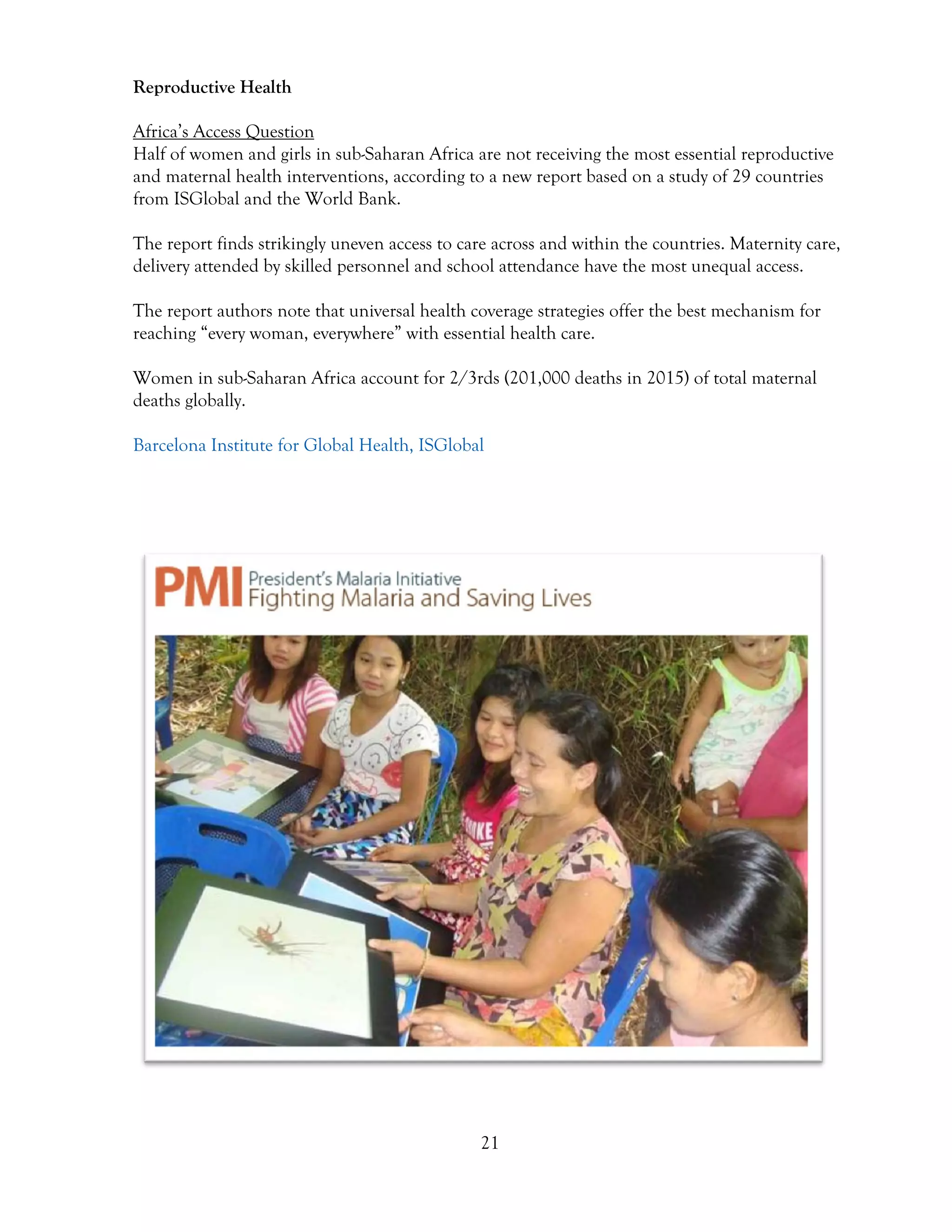 21
Reproductive Health
Africa’s Access Question
Half of women and girls in sub-Saharan Africa are not receiving the most essential reproductive
and maternal health interventions, according to a new report based on a study of 29 countries
from ISGlobal and the World Bank.
The report finds strikingly uneven access to care across and within the countries. Maternity care,
delivery attended by skilled personnel and school attendance have the most unequal access.
The report authors note that universal health coverage strategies offer the best mechanism for
reaching “every woman, everywhere” with essential health care.
Women in sub-Saharan Africa account for 2/3rds (201,000 deaths in 2015) of total maternal
deaths globally.
Barcelona Institute for Global Health, ISGlobal
 