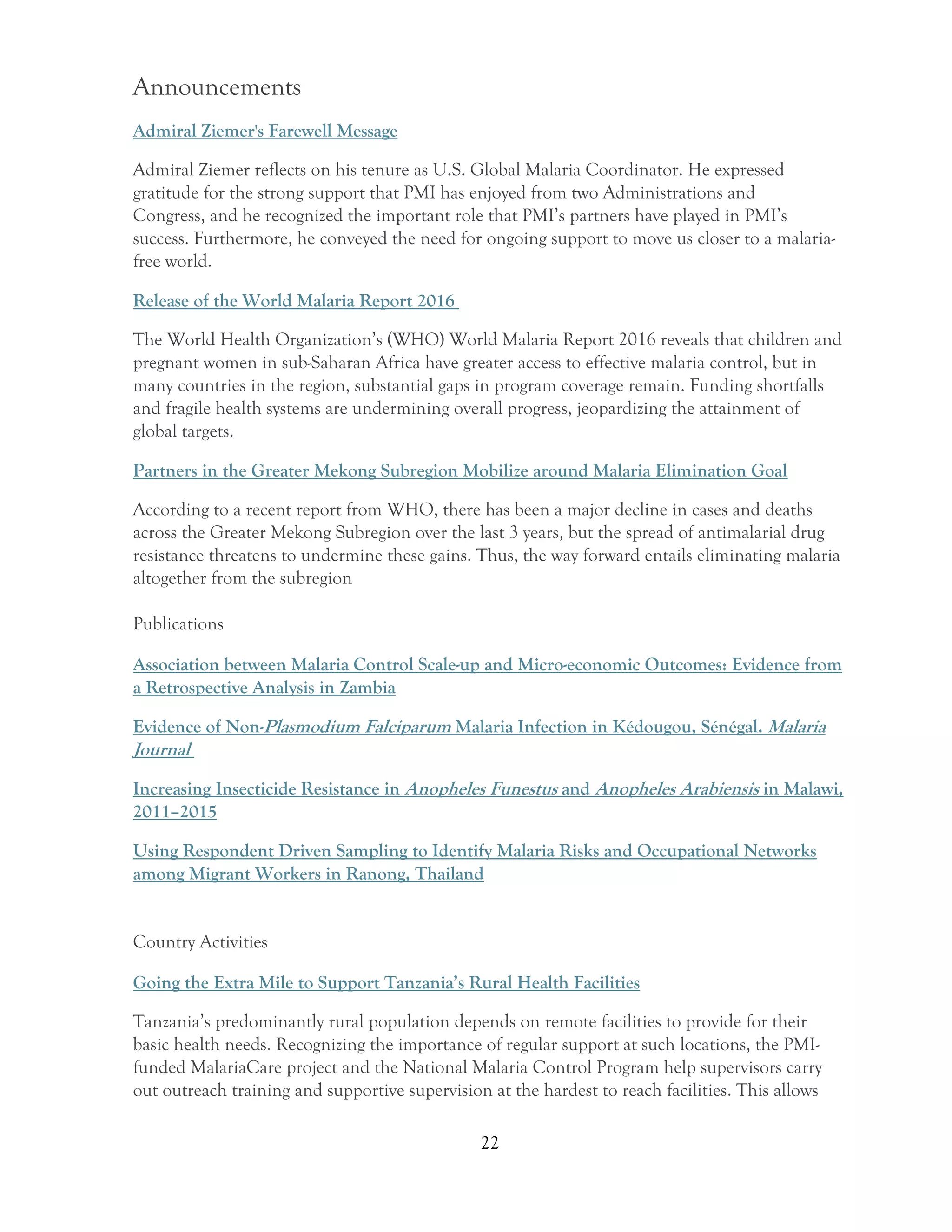 22
Announcements
Admiral Ziemer's Farewell Message
Admiral Ziemer reflects on his tenure as U.S. Global Malaria Coordinator. He expressed
gratitude for the strong support that PMI has enjoyed from two Administrations and
Congress, and he recognized the important role that PMI’s partners have played in PMI’s
success. Furthermore, he conveyed the need for ongoing support to move us closer to a malaria-
free world.
Release of the World Malaria Report 2016
The World Health Organization’s (WHO) World Malaria Report 2016 reveals that children and
pregnant women in sub-Saharan Africa have greater access to effective malaria control, but in
many countries in the region, substantial gaps in program coverage remain. Funding shortfalls
and fragile health systems are undermining overall progress, jeopardizing the attainment of
global targets.
Partners in the Greater Mekong Subregion Mobilize around Malaria Elimination Goal
According to a recent report from WHO, there has been a major decline in cases and deaths
across the Greater Mekong Subregion over the last 3 years, but the spread of antimalarial drug
resistance threatens to undermine these gains. Thus, the way forward entails eliminating malaria
altogether from the subregion
Publications
Association between Malaria Control Scale-up and Micro-economic Outcomes: Evidence from
a Retrospective Analysis in Zambia
Evidence of Non-Plasmodium Falciparum Malaria Infection in Kédougou, Sénégal. Malaria
Journal
Increasing Insecticide Resistance in Anopheles Funestus and Anopheles Arabiensis in Malawi,
2011–2015
Using Respondent Driven Sampling to Identify Malaria Risks and Occupational Networks
among Migrant Workers in Ranong, Thailand
Country Activities
Going the Extra Mile to Support Tanzania’s Rural Health Facilities
Tanzania’s predominantly rural population depends on remote facilities to provide for their
basic health needs. Recognizing the importance of regular support at such locations, the PMI-
funded MalariaCare project and the National Malaria Control Program help supervisors carry
out outreach training and supportive supervision at the hardest to reach facilities. This allows
 