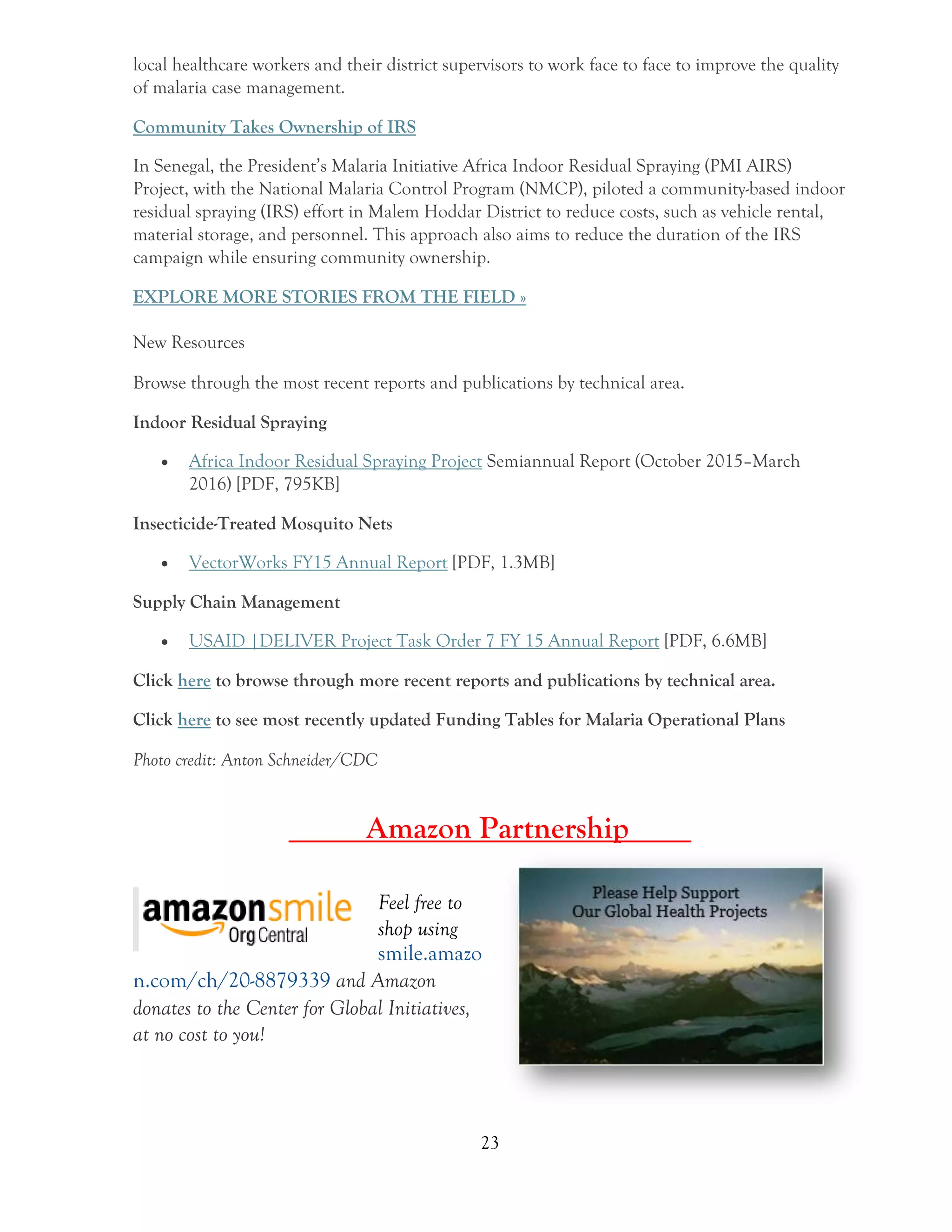 23
local healthcare workers and their district supervisors to work face to face to improve the quality
of malaria case management.
Community Takes Ownership of IRS
In Senegal, the President’s Malaria Initiative Africa Indoor Residual Spraying (PMI AIRS)
Project, with the National Malaria Control Program (NMCP), piloted a community-based indoor
residual spraying (IRS) effort in Malem Hoddar District to reduce costs, such as vehicle rental,
material storage, and personnel. This approach also aims to reduce the duration of the IRS
campaign while ensuring community ownership.
EXPLORE MORE STORIES FROM THE FIELD »
New Resources
Browse through the most recent reports and publications by technical area.
Indoor Residual Spraying
 Africa Indoor Residual Spraying Project Semiannual Report (October 2015–March
2016) [PDF, 795KB]
Insecticide-Treated Mosquito Nets
 VectorWorks FY15 Annual Report [PDF, 1.3MB]
Supply Chain Management
 USAID |DELIVER Project Task Order 7 FY 15 Annual Report [PDF, 6.6MB]
Click here to browse through more recent reports and publications by technical area.
Click here to see most recently updated Funding Tables for Malaria Operational Plans
Photo credit: Anton Schneider/CDC
Amazon Partnership____
Feel free to
shop using
smile.amazo
n.com/ch/20-8879339 and Amazon
donates to the Center for Global Initiatives,
at no cost to you!
 